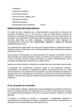 27
- Instalações;
- Portefolio de projectos;
- Documentos técnicos;
- Estudos (escritos, gráficos, etc.);
- Exposições temáticas;
- Debates/role playing;
- Apresentação oral de trabalhos; - Outros.
ORIENTAÇÕES METODOLÓGICAS
O modelo curricular adoptado para o desenvolvimento programático da disciplina de
Educação Tecnológica nos 7º e 8º anos, do 3º Ciclo do Ensino Básico, pretende ser
facilitador da construção de Projectos Curriculares de Escola e de Turma. Estes devem ser
entendidos como dispositivos fundamentais para adequação das práticas educativas aos
contextos específicos da acção pedagógica, nomeadamente pela integração de
conteúdos/temas decorrentes das componentes regionais e locais do currículo
estabelecidas pela escola.
Aos professores de cada escola e de cada turma compete planificar o desenvolvimento da
disciplina a longo e médio prazo como contributo específico para a construção de projectos
curriculares de turma.
Este processo de participação no desenvolvimento dos projectos curriculares de turma
deverá também dar especial atenção às áreas curriculares não disciplinares, em particular
à Área de projecto enquanto espaço potenciador de práticas interdisciplinares onde a
Educação Tecnológica tem naturalmente um papel decisivo.
Neste sentido toda a ênfase é colocada nas competências essenciais desta área educativa.
A formulação das competências essenciais integra já uma perspectiva didáctico–
metodológica a ter presente: (I) integração de saberes, conhecimentos comuns a várias
áreas disciplinares, (II) transferência das aquisições e operacionalização dos saberes em
situações reais, (III) mobilização de conhecimentos, experiências e posicionamentos éticos
(atitudes e valores) e (IV) criação de situações nas quais é preciso tomar decisões e resolver
problemas.
O uso da grelha de conteúdos
A cuidada análise, selecção, organização e sequencialização dos conteúdos propostos no
Bloco de Conteúdos deverá ser interpretada como um modo de valorização dos conceitos
e procedimentos desta disciplina e não como um programa extenso, complexo e de difícil
aplicação.
O professor, no âmbito do princípio da adequação e flexibilização, planificará o
desenvolvimento das unidades com base na selecção dos conteúdos, enriquecendo-os e
adequando-os às características da escola, grupo/turma.
 