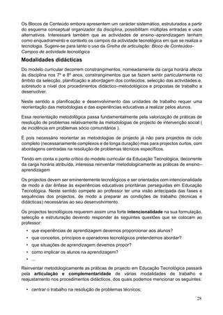 28
Os Blocos de Conteúdo embora apresentem um carácter sistemático, estruturados a partir
do esquema conceptual organizador da disciplina, possibilitam múltiplas entradas e usos
alternativos. Interessará também que as actividades de ensino–aprendizagem tenham
como enquadramento e contexto os campos da actividade tecnológica em que se realiza a
tecnologia. Sugere-se para tanto o uso da Grelha de articulação: Bloco de Conteúdos-
Campos de actividade tecnológica
Modalidades didácticas
Do modelo curricular decorrem constrangimentos, nomeadamente da carga horária afecta
às disciplina nos 7º e 8º anos, constrangimentos que se fazem sentir particularmente no
âmbito da selecção, planificação e abordagem dos conteúdos, selecção das actividades e,
sobretudo a nível dos procedimentos didáctico–metodológicos e propostas de trabalho a
desenvolver.
Neste sentido a planificação e desenvolvimento das unidades de trabalho requer uma
reorientação das metodologias e das experiências educativas a realizar pelos alunos.
Essa reorientação metodológica passa fundamentalmente pela valorização de práticas de
resolução de problemas relativamente às metodologias de projecto de intervenção social (
de incidência em problemas sócio comunitários ).
É pois necessário reorientar as metodologias de projecto já não para projectos de ciclo
completo (necessariamente complexos e de longa duração) mas para projectos curtos, com
abordagens centradas na resolução de problemas técnicos específicos.
Tendo em conta o ponto crítico do modelo curricular da Educação Tecnológica, decorrente
da carga horária atribuída, interessa reinventar metodologicamente as práticas de ensino–
aprendizagem
Os projectos devem ser eminentemente tecnológicos e ser orientados com intencionalidade
de modo a dar ênfase às experiências educativas prioritárias perseguidas em Educação
Tecnológica. Neste sentido compete ao professor ter uma visão antecipada das fases e
sequências dos projectos, de modo a preparar as condições de trabalho (técnicas e
didácticas) necessárias ao seu desenvolvimento.
Os projectos tecnológicos requerem assim uma forte intencionalidade na sua formulação,
selecção e estruturação devendo responder às seguintes questões que se colocam ao
professor:
• que experiências de aprendizagem devemos proporcionar aos alunos?
• que conceitos, princípios e operadores tecnológicos pretendemos abordar?
• que situações de aprendizagem devemos propor?
• como implicar os alunos na aprendizagem?
• ...
Reinventar metodologicamente as práticas de projecto em Educação Tecnológica passará
pela articulação e complementaridade de várias modalidades de trabalho e
reajustamento nos procedimentos didácticos, dos quais podemos mencionar os seguintes:
• centrar o trabalho na resolução de problemas técnicos;
 