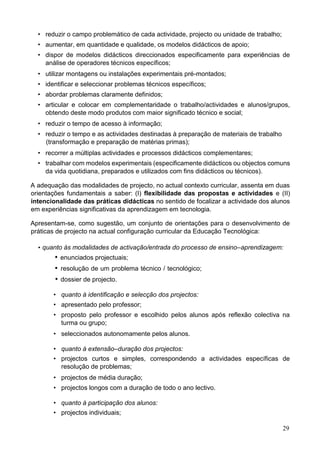 29
• reduzir o campo problemático de cada actividade, projecto ou unidade de trabalho;
• aumentar, em quantidade e qualidade, os modelos didácticos de apoio;
• dispor de modelos didácticos direccionados especificamente para experiências de
análise de operadores técnicos específicos;
• utilizar montagens ou instalações experimentais pré-montados;
• identificar e seleccionar problemas técnicos específicos;
• abordar problemas claramente definidos;
• articular e colocar em complementaridade o trabalho/actividades e alunos/grupos,
obtendo deste modo produtos com maior significado técnico e social;
• reduzir o tempo de acesso à informação;
• reduzir o tempo e as actividades destinadas à preparação de materiais de trabalho
(transformação e preparação de matérias primas);
• recorrer a múltiplas actividades e processos didácticos complementares;
• trabalhar com modelos experimentais (especificamente didácticos ou objectos comuns
da vida quotidiana, preparados e utilizados com fins didácticos ou técnicos).
A adequação das modalidades de projecto, no actual contexto curricular, assenta em duas
orientações fundamentais a saber: (I) flexibilidade das propostas e actividades e (II)
intencionalidade das práticas didácticas no sentido de focalizar a actividade dos alunos
em experiências significativas da aprendizagem em tecnologia.
Apresentam-se, como sugestão, um conjunto de orientações para o desenvolvimento de
práticas de projecto na actual configuração curricular da Educação Tecnológica:
• quanto às modalidades de activação/entrada do processo de ensino–aprendizagem:
 enunciados projectuais;
 resolução de um problema técnico / tecnológico;
 dossier de projecto.
• quanto à identificação e selecção dos projectos:
• apresentado pelo professor;
• proposto pelo professor e escolhido pelos alunos após reflexão colectiva na
turma ou grupo;
• seleccionados autonomamente pelos alunos.
• quanto à extensão–duração dos projectos:
• projectos curtos e simples, correspondendo a actividades específicas de
resolução de problemas;
• projectos de média duração;
• projectos longos com a duração de todo o ano lectivo.
• quanto à participação dos alunos:
• projectos individuais;
 
