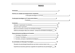 ÍNDICE
Introdução 3
Perfil de um cidadão tecnologicamente competente 6
A educação tecnológica no currículo 7
A educação tecnológica no 3º ciclo ensino básico 8
Finalidades 8
Conteúdos 10
Selecção e organização de conteúdos 10
Esquema base organizador 12
Blocos de Conteúdo e Campos de actividade tecnológica 13
Grelha de articulação: Blocos de conteúdo - Campos de actividades tecnológicas 14
Desenvolvimento dos Blocos de Conteúdo 15
1. Tecnologia e Sociedade 15
2. Processo Tecnológico 16
3. Conceitos, princípios e operadores tecnológicos 17
As actividades em Educação Tecnológica 19
Situações de aprendizagem/experiências que todos os alunos devem viver 20
Experiências educativas genéricas–sugestões de experiências de aprendizagem 20
 