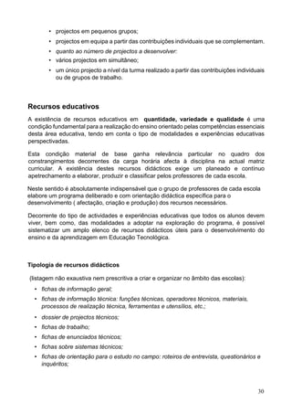 30
• projectos em pequenos grupos;
• projectos em equipa a partir das contribuições individuais que se complementam.
• quanto ao número de projectos a desenvolver:
• vários projectos em simultâneo;
• um único projecto a nível da turma realizado a partir das contribuições individuais
ou de grupos de trabalho.
Recursos educativos
A existência de recursos educativos em quantidade, variedade e qualidade é uma
condição fundamental para a realização do ensino orientado pelas competências essenciais
desta área educativa, tendo em conta o tipo de modalidades e experiências educativas
perspectivadas.
Esta condição material de base ganha relevância particular no quadro dos
constrangimentos decorrentes da carga horária afecta à disciplina na actual matriz
curricular. A existência destes recursos didácticos exige um planeado e contínuo
apetrechamento a elaborar, produzir e classificar pelos professores de cada escola.
Neste sentido é absolutamente indispensável que o grupo de professores de cada escola
elabore um programa deliberado e com orientação didáctica específica para o
desenvolvimento ( afectação, criação e produção) dos recursos necessários.
Decorrente do tipo de actividades e experiências educativas que todos os alunos devem
viver, bem como, das modalidades a adoptar na exploração do programa, é possível
sistematizar um amplo elenco de recursos didácticos úteis para o desenvolvimento do
ensino e da aprendizagem em Educação Tecnológica.
Tipologia de recursos didácticos
(listagem não exaustiva nem prescritiva a criar e organizar no âmbito das escolas):
• fichas de informação geral;
• fichas de informação técnica: funções técnicas, operadores técnicos, materiais,
processos de realização técnica, ferramentas e utensílios, etc.;
• dossier de projectos técnicos;
• fichas de trabalho;
• fichas de enunciados técnicos;
• fichas sobre sistemas técnicos;
• fichas de orientação para o estudo no campo: roteiros de entrevista, questionários e
inquéritos;
 