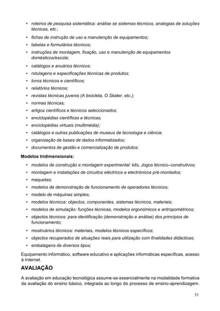 31
• roteiros de pesquisa sistemática: análise se sistemas técnicos, analogias de soluções
técnicas, etc.;
• fichas de instrução de uso e manutenção de equipamentos;
• tabelas e formulários técnicos;
• instruções de montagem, fixação, uso e manutenção de equipamentos
domésticos/escola;
• catálogos e anuários técnicos;
• rotulagens e especificações técnicas de produtos;
• livros técnicos e científicos;
• relatórios técnicos;
• revistas técnicas juvenis (A bicicleta, O Skater, etc.);
• normas técnicas;
• artigos científicos e técnicos seleccionados;
• enciclopédias científicas e técnicas;
• enciclopédias virtuais (multimédia);
• catálogos e outras publicações de museus de tecnologia e ciência;
• organização de bases de dados informatizados;
• documentos de gestão e comercialização de produtos;
Modelos tridimensionais:
• modelos de construção e montagem experimental: kits, Jogos técnico–construtivos;
• montagem e instalações de circuitos eléctricos e electrónicos pré-montados;
• maquetas;
• modelos de demonstração de funcionamento de operadores técnicos;
• modelo de máquinas simples;
• modelos técnicos: objectos, componentes, sistemas técnicos, materiais;
• modelos de simulação: funções técnicas, modelos ergonómicos e antropométricos;
• objectos técnicos: para identificação (demonstração e análise) dos princípios de
funcionamento;
• mostruários técnicos: materiais, modelos técnicos específicos;
• objectos recuperados de situações reais para utilização com finalidades didácticas;
• embalagens de diversos tipos;
Equipamento informático, software educativo e aplicações informáticas específicas, acesso
à Internet.
AVALIAÇÃO
A avaliação em educação tecnológica assume-se essencialmente na modalidade formativa
da avaliação do ensino básico, integrada ao longo do processo de ensino-aprendizagem.
 