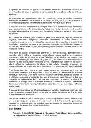 33
A aquisição de conceitos, os processos de trabalho adoptados, as técnicas utilizadas, os
procedimentos, as atitudes pessoais e os interesses de cada aluno serão as fontes de
avaliação.
As actividades de aprendizagem são, por excelência, meios de avaliar progressos
efectuados, fornecendo ao professor e ao aluno informações sobre os processos e
produtos alcançados nas diferentes fases do trabalho individual ou de grupo.
A avaliação sumativa corresponde a balanços, reflexões e ponderações que ocorrem ao
longo da aprendizagem. Possui carácter formativo uma vez que a sua função é permitir a
transição à fase seguinte do trabalho, reorientando aprendizagens a retomar, sempre que
necessário.
São objecto de avaliação pelo professor e pelo aluno desenhos, registos, esquemas,
projectos, maquetas, fotografias, pesquisas informáticas e outras recolhas de
representações/percepções, investigação, organização de entrevistas e questionários,
portefolios, realizações técnicas e de sistemas, resolução de problemas, debates e
discussões, comunicações, exposições/apresentações de trabalhos, processos utilizados e
resultados obtidos.
Para além de avaliar competências cognitivas e técnicas/práticas, conhecimentos e
conceitos interiorizados e expressos pelos alunos, outros parâmetros, igualmente
importantes, terão de ser tidos em conta. Referimo-nos ao domínio dos valores e das
atitudes. A co-avaliação das tarefas de grupo, do grau de empenhamento/persistência
pessoal e a auto-avaliação dos resultados obtidos, do processo de trabalho e das atitudes
são o reflexo da participação do aluno na sua própria formação, crescendo em
responsabilidade, autonomia, tolerância para com os outros e em espírito de solidariedade.
O professor terá de construir o seu próprio sistema de avaliação, produzindo os
instrumentos necessários e específicos a cada momento e modalidade de avaliação
(formativa e sumativa). Deve dar a conhecer aos alunos as formas, funções e critérios por
si utilizados na análise e avaliação dos seus processos de aprendizagem e das suas
competências evidenciadas. Procurará que eles participem na recolha de informação,
fomentando o diálogo sobre a avaliação (formativa e sumativa) a qual irá, certamente,
desenvolver um conceito mais apurado sobre o papel da educação tecnológica na fase da
sua formação.
A observação sistemática nas diferentes etapas dos trabalhos dos alunos, individuais e de
grupo, os registos, os questionários, as escalas, os testes, as listas de verificação, serão
outros elementos de avaliação.
Esta deverá contribuir para a construção da identidade pessoal do aluno, orientar o seu
processo de integração na sociedade e no mundo do trabalho e abrir-lhe perspectivas
pessoais de prosseguimento de estudos, desenvolvimento de estratégias vocacionais
escolares ou de perspectivas para o seu trabalho.
Bibliografia
• Amarnier, G. (dir) (1994), Repères et références. Technologie. Vers une culture
technologique, Clermont-Ferrand, CRDP d/ Auvergne.
 