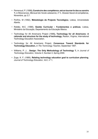 35
• Perrenoud, P. (1998), Construire des compétence, est-ce tourner le dos au savoirs
?, in Résonances, Mensuel de l/ école valaisanne, nº 3 , Dossier Savoir et compétence,
Novembre, pp 3,7.
• Porfírio, M (1992), Metodologia do Projecto Tecnológico, Lisboa, Universidade
Aberta.
• Roldão, M.C. (1998), Gestão Curricular : Fundamentos e práticas, Lisboa,
Ministério da Educação, Departamento da Educação Básica.
• Technology for All Americans Project (1996), Technology for all Americans: A
rationale and structure for the study of technology, Reston, Virginia, International
Technology Education Association.
• Technology for All Americans Project, Consensus Toward Standards for
Technology Education, in The Technology Teacher, September 1997.
• Williams, P. J. , Design: The Only Methodology of Technology ?, in Journal of
Technology Education, Volume II, Number 2, Spring 2000.
• Zuga, K. F. (1989), Relating technology education goal to curriculum planning,
Journal of Technology Education, Vol I, nº 1.
 