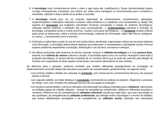 6. A tecnologia inclui conhecimentos sobre o meio e age sobre ele, modificando-o. Essas transformações trazem
consigo consequências, inevitáveis, que podem ser vistas como vantagens ou inconvenientes para o ambiente e
sociedade, cabendo a esta a tarefa de as avaliar e controlar.
7. A tecnologia resulta pois, de um conjunto organizado de conhecimentos, procedimentos, aplicações,
implementações e realizações destinado a resolver cada problema ou a satisfazer uma necessidade ou desejo. Ela
assenta em processos que englobam actividades humanas (concepção e criação de sistemas tecnológicos,
utilização desses sistemas e avaliação das suas consequências,...), conhecimentos (natureza e evolução da
tecnologia, correlações-fontes e outros domínios, noções e princípios tecnológicos,...) e contextos (razões práticas
pelas quais se desenvolve, utiliza e estuda uma tecnologia, sistemas de informação, sejam eles físicos, biológicos.
ou outros,..), reconhecidos como universais.
8. Centrada no saber fazer a partir do uso de uma razão prática, planificada, organizadae criativa dos recursos materiais
e da informação, a tecnologia desenvolverá sistemas que respondem a necessidades e solicitações sociais. Procura
superar problemas respeitantes à produção, distribuição e uso de bens, processos e serviços.
9. Os efeitos produzidos pela dinâmica da técnica deverão conduzir à reflexão tecnológica e a uma postura ética,
assente num sistema de valores culturais e sociais. A sociedade opera como um controlo necessário sobre toda a
produção tecnológica. A carreira técnica necessita de um controlo último que só pode ser exercido pela eleição de
homens com capacidade de fazer opções construtivas e de exercer plenamente os seus direitos.
Se olharmos para o passado, podemos constatar que existem alterações paradigmáticas na concepção do
desenvolvimento curricular desta área educativa que podem ser caracterizadas, genericamente, do seguinte modo:
− num primeiro estádio a ênfase era colocada na produção, com manancial de conhecimentos técnicos, de natureza
prática e oficinal.
− num segundo estádio, era dada destaque à concepção, promovendo-se práticas de projecto, integrando o processo
de design, num ciclo completo de realização técnica (da concepção à produção).
− num terceiro e actual estádio, a tónica é colocada numa educação tecnológica orientada para a cidadania, valorizando,
os múltiplos papeis do cidadão utilizador, , através de competências transferíveis, válidas em diferentes situações e
contextos. Referimo-nos às competências do utilizador individual, aquele que sabe fazer, que usa a tecnologia no
seu quotidiano, às competências do utilizador profissional, que interage entre a tecnologia e o mundo do trabalho,
que possui alfabetização tecnológica e às competências do utilizador social, implicado nas interacções
 