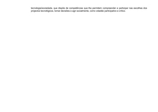 tecnologia/sociedade, que dispõe de competências que lhe permitem compreender e participar nas escolhas dos
projectos tecnológicos, tomar decisões e agir socialmente, como cidadão participativo e crítico.
 