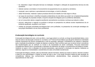 • ler, interpretar e seguir instruções técnicas na instalação, montagem e utilização de equipamentos técnicos da vida
quotidiana;
• detectar avarias e anomalias no funcionamento de equipamentos de uso pessoal ou doméstico;
• manipular, usar e optimizar o aproveitamento da tecnologia, a nível do utilizador;
• utilizar ferramentas, materiais e aplicar processos técnicos de trabalho de modo seguro e eficaz;
• ser capaz de reconhecer e identificar situações problemáticas da vida diária que podem ser corrigidas/ultrapassadas
com a aplicação de propostas simples, enquanto soluções tecnológicas para os problemas detectados;
• ser um consumidor atento e exigente escolhendo racionalmente os produtos e serviços que adquire e utiliza;
• procurar, seleccionar e negociar os produtos e serviços na perspectiva de práticas sociais respeitadoras de um
ambiente equilibrado, saudável e com futuro;
• analisar as principais actividades tecnológicas bem como profissões, na perspectiva da construção estratégica da
sua própria identidade e do seu futuro profissional.
A educação tecnológica no currículo
A educação tecnológica tem pois, como se referiu, o seu lugar próprio no currículo, ao longo da escolaridade básica, como
área de cultura e de educação universal. É, no entanto, no 3º Ciclo do Ensino Básico que ela ganha relevância e identidade
próprias requerendo dos alunos competências a nível da aquisição, aplicação e transferência dos saberes e destrezas
para a resolução de problemas e criação de objectos e sistemas. Deve contribuir para que os alunos tomem consciência
das transformações que se verificam no mundo e da necessidade de serem controladas. Procurará desenvolver
competências básicas para a compreensão e aplicação dos elementos de design e procedimentos tecnológicos simples,
mediante os quais e com a utilização de recursos apropriados, seja possível a construção de objectos, artefactos ou
sistemas, segundo as necessidades e característica de cada comunidade escolar/social.
A educação tecnológica, portanto, pela sua dimensão cultural e formativa, destina-se a todos os alunos, devendo constituir
a base de uma aprendizagem a realizar ao longo de toda a vida. A sua acção formativa realiza-se pela aquisição de
competências relativas aos conhecimentos, procedimentos, atitudes/valores. Essa perspectiva concretiza-se
especialmente em três níveis:
 