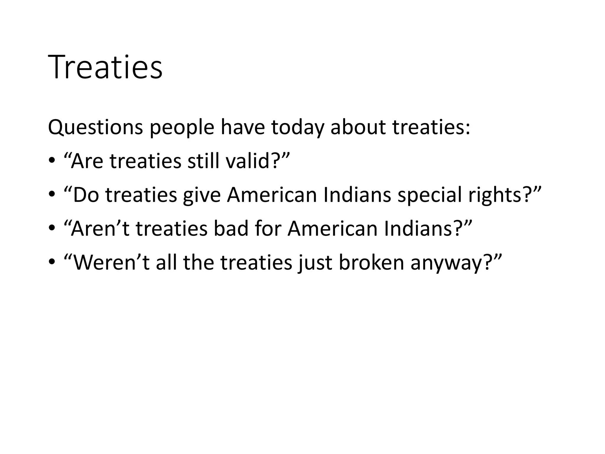 Treaties
Questions people have today about treaties:
• “Are treaties still valid?”
• “Do treaties give American Indians special rights?”
• “Aren’t treaties bad for American Indians?”
• “Weren’t all the treaties just broken anyway?”
 