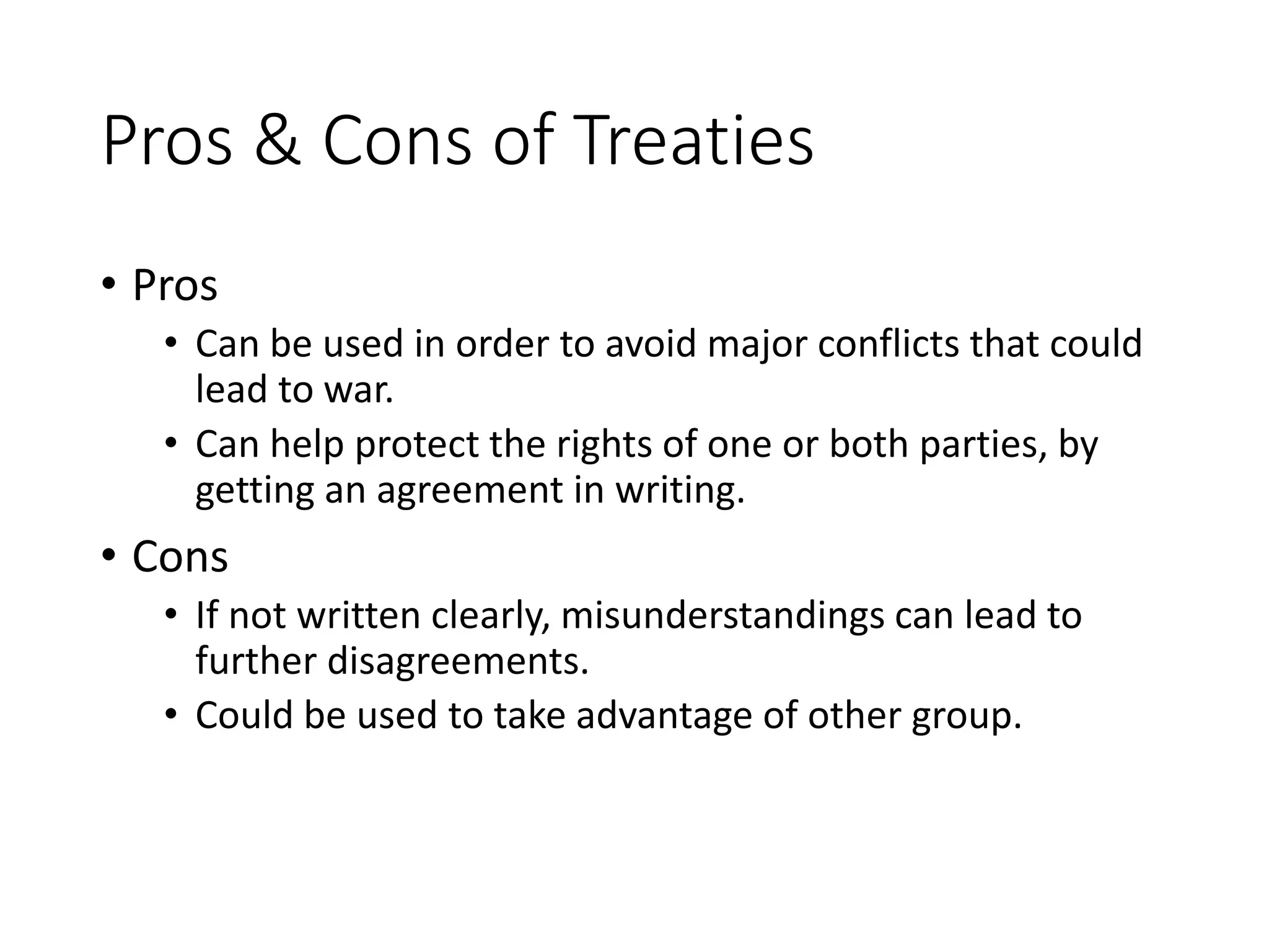 Pros & Cons of Treaties
• Pros
• Can be used in order to avoid major conflicts that could
lead to war.
• Can help protect the rights of one or both parties, by
getting an agreement in writing.
• Cons
• If not written clearly, misunderstandings can lead to
further disagreements.
• Could be used to take advantage of other group.
 
