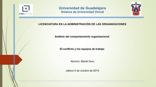 Universidad de Guadalajara
Sistema de Universidad Virtual
LICENCIATURA EN LA ADMINISTRACIÓN DE LAS ORGANIZACIONES
Análisis del comportamiento organizacional
El conflicto y los equipos de trabajo
Alumno: Manel Guiu
Jalisco 5 de octubre de 2015
 