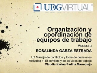 Organización y
coordinación de
equipos de trabajo
Asesora
ROSALINDA GARZA ESTRADA
U2 Manejo de conflictos y toma de decisiones
Actividad 1. El conflicto y los equipos de trabajo
Claudia Karina Padilla Marmolejo
 