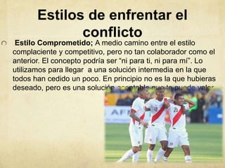 Estilos de enfrentar el
conflicto
Estilo Comprometido; A medio camino entre el estilo
complaciente y competitivo, pero no tan colaborador como el
anterior. El concepto podría ser “ni para ti, ni para mí”. Lo
utilizamos para llegar a una solución intermedia en la que
todos han cedido un poco. En principio no es la que hubieras
deseado, pero es una solución aceptable que te puede valer.
 