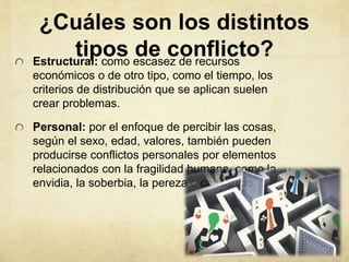 ¿Cuáles son los distintos
tipos de conflicto?Estructural: como escasez de recursos
económicos o de otro tipo, como el tiempo, los
criterios de distribución que se aplican suelen
crear problemas.
Personal: por el enfoque de percibir las cosas,
según el sexo, edad, valores, también pueden
producirse conflictos personales por elementos
relacionados con la fragilidad humana, como la
envidia, la soberbia, la pereza o cansancio.
 
