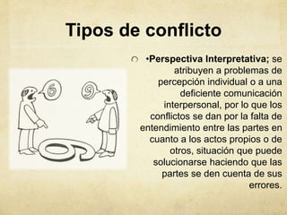 •Perspectiva Interpretativa; se
atribuyen a problemas de
percepción individual o a una
deficiente comunicación
interpersonal, por lo que los
conflictos se dan por la falta de
entendimiento entre las partes en
cuanto a los actos propios o de
otros, situación que puede
solucionarse haciendo que las
partes se den cuenta de sus
errores.
Tipos de conflicto
 