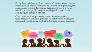 El conflicto es inherente al ser humano. Constantemente estamos
inmersos en diferentes conflictos, no solo con otras personas, sino
con nosotros mismos. La toma de decisiones o elegir la mejor
solución ante un problema determinado pueden suponer un
conflicto para cualquier persona.
Como seres sociales que somos, estamos continuamente
relacionándonos con otras personas y a partir de esa interacción
aparecen frecuentemente conflictos de mayor o menor gravedad.
 