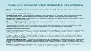 ¿Cuáles son los efectos de un conflicto al interiorde un equipo de trabajo?
Mientras que el "conflicto" a menudo tiene una connotación negativa, los efectos del conflicto dentro de un equipo pueden ser positivos y
negativos.
Entre los negativos encontramos los siguientes:
Problemas de salud mental: El conflicto dentro de un equipo de trabajo puede hacer que los miembros se sientan frustrados Como resultado,
Los miembros pueden tener problemas para dormir, pérdida de apetito o comer en exceso, dolores de cabeza y volverse inaccesibles.
Disminución de la productividad: El conflicto causa que los miembros se centren menos en el proyecto en cuestión y más en chismes acerca de
un conflicto o en ventilar las frustraciones.
Miembros que dejan la organización: Los miembros de la organización que están cada vez más frustrados con el nivel de conflicto en una
organización pueden decidir poner fin a su membresía.
Violencia: Cuando el conflicto se intensifica sin mediación, pueden surgir situaciones intensas entre los miembros de la organización. pueden
causar violencia entre los miembros, lo que resulta en problemas legales para los miembros y posiblemente la organización.
En los positivos encontramos los siguientes:
Inspira la creatividad: Afortunadamente, algunos miembros de la organización ven el conflicto como una oportunidad para encontrar soluciones
creativas para resolver problemas. El conflicto puede inspirar a los miembros a una tormenta de ideas, mientras se examinan los problemas desde
diferentes perspectivas.
Compartir y respetar las opiniones: Como los miembros de la organización trabajan juntos para resolver los conflictos, están más dispuestos a
compartir sus opiniones con el grupo. El conflicto también puede hacer que los miembros escuchen activamente a cada uno en su trabajo para
lograr los objetivos de la organización.
Mejora la comunicación del futuro: El conflicto puede unir a los miembros del grupo y ayudarles a aprender más unos de otros. Desde aprender
opiniones de los demás sobre temas relacionados con el crecimiento de la organización a comprender el estilo de comunicación preferido cada
miembro, el conflicto dentro de una organización puede dar a los miembros las herramientas necesarias para resolver fácilmente los conflictos en
el futuro.
Identificar nuevos miembros: El conflicto dentro de una organización puede inspirar típicamente a miembros silenciosos para reforzar y
demostrar sus habilidades de liderazgo al ofrecer soluciones significativas al problema que el grupo se enfrenta.
 