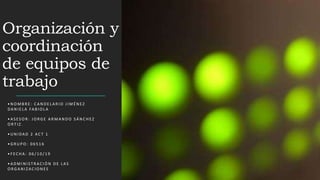 Organización y
coordinación
de equipos de
trabajo
• N O M B R E : C A N D E L A R I O J I M É N EZ
DA N I E L A FA B I O L A
• A S ES O R : J O RG E A R M A N D O S Á N C H EZ
O RT I Z .
• U N I DA D 2 AC T 1
• G R U P O : 0 6 5 1 6
• F EC H A : 0 6 / 1 0 / 1 9
• A D M I N I S T R AC I Ó N D E L A S
O RG A N I Z AC I O N ES
 