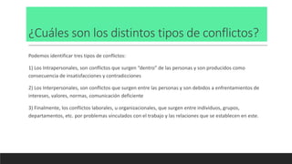 ¿Cuáles son los distintos tipos de conflictos?
Podemos identificar tres tipos de conflictos:
1) Los Intrapersonales, son conflictos que surgen “dentro” de las personas y son producidos como
consecuencia de insatisfacciones y contradicciones
2) Los Interpersonales, son conflictos que surgen entre las personas y son debidos a enfrentamientos de
intereses, valores, normas, comunicación deficiente
3) Finalmente, los conflictos laborales, u organizacionales, que surgen entre individuos, grupos,
departamentos, etc. por problemas vinculados con el trabajo y las relaciones que se establecen en este.
 