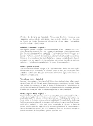 Membro da diretoria da Sociedade Astronômica Brasileira (secretária-geral,
1999-2001; vice-presidente, 2001-2003). Representente brasileira na Comissão
de Ensino da União Astronômica Internacional (desde 1999). Especialidade:
astrofísica estelar - estrelas jovens.
Roberto D. Dias da Costa - Capítulo 2
Possui graduação em Física pela Universidade Federal do Rio Grande do Sul -UFRGS
(1982), Mestrado em Física pela UFRGS (1986), Doutorado em Ciências (Astronomia)
pela Universidade de São Paulo - USP (1993) e Livre-Docência em Astronomia pela USP
(2002). É Professor Associado do Instituto de Astronomia, Geofísica e Ciências Atmos-
féricas da Universidade de São Paulo. Trabalha na área de Evolução Estelar, atuando
principalmente nos seguintes temas: nebulosas planetárias, abundâncias químicas
nebulares e evolução química da Galáxia e de outros sistemas estelares.
Ulisses Capozzoli - Capítulo 1
Jornalista especializado em divulgação de ciência é mestre e doutor em ciências pela
Universidade de são Paulo. Editor de Scientific American Brasil, é autor de livros como
Antártida, a última terra (Edusp) e No reino dos astrônomos cegos – uma história da
radioastronomia (Record)
Vera Jatenco-Pereira - Capítulo 6
Bacharel e licenciada em Física (1979, PUC-SP), mestre e doutora (1982 e 1989, respecti-
vamente) pelo IAG-USP. De 1987 a 1989, foi pesquisadora visitante no Institute for Fu-
sion Studies (The University of Texas at Austin, USA). Docente do Departamento de
Astronomia desde 1986, atualmente como professora associada, desenvolve pesquisas
e orienta estudantes nas áreas de astrofísica estelar e do meio interestelar.
Walter Junqueira Maciel - Capítulo 8
Nasceu em Cruzília,MG.Graduou-se em Física pela UFMG,obteve o mestrado no ITA,e o
doutorado na USP.Fez estágios em Groningen,Holanda,e Heidelberg,Alemanha.É pro-
fessor titular no Departamento de Astronomia do IAG/USP, onde trabalha desde 1974.
Publicoucercade150artigosdepesquisaempublicaçõesinternacionaise60artigosem
publicações nacionais. É autor dos livros “Introdução à Estrutura e Evolução
Estelar” prêmio Jabuti em 2000, “Astrofísica do Meio Interestelar” e “Hidrodinâmica e
Ventos estelares: uma introdução”, todos pela Edusp. É um dos autores do livro “Astro-
nomia, uma Visão Geral do Universo”, prêmio Jabuti em 2001.
 