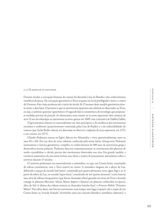 101
Capítulo5/SISTEMASPLANETÁRIOS
5.1.2 Os modelos planetários
Durante séculos a concepção humana do cosmos foi discutida à luz da filosofia e dos conhecimentos
científicos da época. Na concepção geocêntrica a Terra ocupava um local privilegiado e único: o centro
do Universo. Esta visão perdurou até o início do século 16. O sucesso deste modelo geocêntrico deve-
se muito a dois fatos. O primeiro é que os movimentos aparentes são relativos ao observador na Terra,
ou seja,o universo aparente é geocêntrico.O segundo fato é a inexistência de tecnologia que propicias-
se medidas precisas de posição. As observações eram visuais os os erros superavam dois minutos de
arco. O uso do telescópio na astronomia ocorreu apenas em 1609, com a iniciativa de Galileu Galilei.
O geocentrismo baseava-se essencialmente em dois princípios: o da excelência dos movimentos
circulares e uniformes (posteriormente contestada pelas Leis de Kepler) e o da inalterabilidade do
cosmos (que Tycho Brahe colocou em discussão ao observar a explosão de uma supernova, em 1572,
e um cometa, em 1577).
Cláudio Ptolomeu nasceu no Egito, faleceu em Alexandria e viveu aproximadamente entre os
anos 85 e 165. Em sua obra de treze volumes, conhecida pelo nome latino Almagestum, Ptolomeu
sistematizou o sistema geocêntrico, compilou os conhecimentos de 500 anos de astronomia grega e
desenvolveu teorias próprias. Ptolomeu descreve matematicamente os movimentos dos planetas de
modo a possibilitar o cálculo preciso dos movimentos observados nos céus. Em grande medida, a
coerência matemática da sua teoria tornou suas ideias a matriz do pensamento astronômico sobre o
universo durante 17 séculos.
O universo ptolomaico era essencialmente o aristotélico, ou seja, um Cosmo finito, constituído
de esferas concêntricas, com a Terra imóvel no centro. A atmosfera chegaria até a altura da Lua,
definindo o espaço do mundo“sub-lunar”, constituído por quatro elementos: terra, água, fogo e ar. A
partir da esfera da Lua, no mundo“supra-lunar”, constituído de um“quinto elemento”, o éter, haveria
uma série de esferas transparentes (que foram chamadas orbes) girando em torno da Terra e levando
consigo os planetas Mercúrio, Vênus, Marte, Júpiter e Saturno (os planetas conhecidos na época),
além do Sol. A última das esferas conteria as chamadas “estrelas fixas”, o Primum Móbile,“Primeiro
Motor”. Para além deste, não haveria movimento, nem tempo, nem lugar (espaço), daí a noção de um
Cosmo finito ou “mundo fechado”. Aristóteles usou um conceito filosófico, metafísico (abstrato), o
 