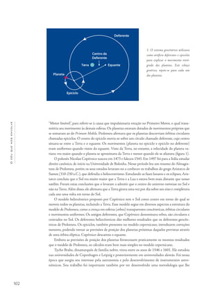 Océuquenosenvolve
102
“Motor Imóvel”, para referir-se à causa que impulsionaria rotação no Primeiro Motor, o qual trans-
mitiria seu movimento às demais esferas. Os planetas estavam dotados de movimentos próprios que
se somavam ao do Primum Mobile. Ptolomeu afirmava que os planetas descreviam órbitas circulares
chamadas epiciclos. O centro do epiciclo movia-se sobre um círculo chamado deferente, cujo centro
situava-se entre a Terra e o equante. Os movimentos (planeta no epiciclo e epiciclo no deferente)
eram uniformes quando vistos do equante. Visto da Terra, no entanto, a velocidade do planeta va-
riava: era maior quando o planeta se aproximava da Terra e menor quando ele se afastava (figura 1).
O polonês Nicolau Copérnico nasceu em 1473 e faleceu 1543. Em 1497 foi para a Itália estudar
direito canônico, de início na Universidade de Bolonha. Nesse período leu um resumo do Almages-
tum de Ptolomeu, porém os seus estudos levaram-no a conhecer os trabalhos do grego Aristarco de
Samos (310-230 a.C.), que defendia o heliocentrismo. Estudando as fases lunares e os eclipses,Aris-
tarco concluiu que o Sol era muito maior que a Terra e a Lua e estava bem mais distante que nosso
satélite. Foram estas conclusões que o levaram a admitir que o centro do universo estivesse no Sol e
não na Terra.Além disso, ele afirmava que a Terra girava uma vez por dia sobre seu eixo e completava
cada ano uma volta em torno do Sol.
O modelo heliocêntrico proposto por Copérnico tem o Sol como centro em torno do qual se
movem todos os planetas, incluindo a Terra. Esse modelo segue em diversos aspectos a estrutura do
modelo de Ptolomeu, como a crença em esferas (orbes) transparentes concêntricas, órbitas circulares
e movimentos uniformes. Os antigos deferentes, que Copérnico denominava orbes, são circulares e
centrados no Sol. Os deferentes heliocêntricos dão melhores resultados que os deferentes geocên-
tricos de Ptolomeu. Os epiciclos, também presentes no modelo copernicano, introduzem correções
menores, podendo tornar as previsões de posição dos planetas próximas daqueles previstas através
de uma órbita elíptica. Copérnico descartou o equante.
Embora as previsões de posição dos planetas fornecessem praticamente os mesmos resultados
que o modelo de Ptolomeu, os cálculos eram bem mais simples no modelo copernicano.
Tycho Brahe, dinamarquês de família nobre, viveu entre os anos de 1546 e 1601. Ele estudou
nas universidades de Copenhagen e Leipzig e posteriormente em universidades alemãs. Foi nessa
época que surgiu seu interesse pela astronomia e pelo desenvolvimento de instrumentos astro-
nômicos. Seu trabalho foi importante também por ter desenvolvido uma metodologia que lhe
1- O sistema geocêntrico utilizava
como artifício deferentes e epiciclos
para explicar o movimento retró-
grado dos planetas. Este esboço
genérico, repete-se para cada um
dos planetas.
Deferente
Centro da
Deferente
EquanteTerra
Planeta
Epiciclo
 