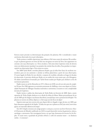103
Capítulo5/SISTEMASPLANETÁRIOS
fornecia maior precisão na determinação das posições dos planetas. Ele é considerado o maior
astrônomo observador da era pré-telescópica.
Tycho aceitava o modelo copernicano, mas refutava o Sol como centro do universo. Ele acredita-
va que os planetas giravam em torno do Sol, mas este girava em torno da Terra. Seu argumento era
coerente com suas observações: se a Terra circulava o Sol como dizia Copérnico então ele deveria
notar um deslocamento (paralaxe) nas posições das estrelas fixas da esfera. Essa paralaxe era imper-
ceptível nas observações, logo a Terra estava no centro.
Em 1600 Tycho Brahe convidou Johannes Kepler, que já tinha feito fama de excelente ma-
temático, para ser seu assistente e calcular as órbitas planetárias a partir de suas observações.
O maior legado de Brahe foi sem dúvida o conjunto de medidas coletadas ao longo de décadas
de observação. A precisão obtida por Brahe era em média dez vezes maior que a do Almagesto.
Os dados astronômicos levantados por Tycho foram usados por Kepler para deduzir as leis do
movimento planetário.
Kepler nasceu no sul da Alemanha em 1571 e faleceu em 1630, cerca de um mês antes de comple-
tar 59 anos. Em 1584 ingressou no seminário protestante de Adelberg e cinco anos depois na Univer-
sidade Protestante de Tübingen. Estudava matemática e astronomia e encantou-se com a simplicidade
da teoria de Copérnico.
Kepler iniciou a análise das observações de Tycho Brahe em fevereiro de 1600. Após a morte
repentina de Tycho, Kepler dedicou-se ao cálculo da órbita de Marte. Muito provavelmente foi no
ano de 1605 que ele chegou à sua famosa descoberta,tornada hoje como a primeira lei de Kepler: "Os
planetas se movem em órbitas elípticas e o Sol ocupa um dos focos da elipse".
Importa notar que isto ocorreu três anos depois dele ter chegado à regra da área, em 1602, que
hoje chamamos segunda lei de Kepler: "A linha reta que une o planeta ao Sol (raio vetor) varre áreas
iguais, em intervalos idênticos de tempo".
Em 1617, Kepler retomou um antigo projeto e começou a escrever seu livro Harmonice Mun-
di (Harmonia do Mundo), publicado em 1619, no qual desenvolve teorias da geometria, música,
astrologia e astronomia. Sua investigação levou-o ao que hoje chamamos de terceira Lei de Ke-
pler: "A razão entre o quadrado do período orbital e o cubo do semieixo maior – ou distância
média – é constante":
 