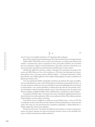 Océuquenosenvolve
104
p2
d3
= K
com P em anos, d em unidade astronômica e K é igual para todos os planetas.
Estas três leis empíricas foram fundamentais para Isaac Newton desenvolver sua teoria gravitacional.
Galileu Galilei (1564-1642) nasceu em Pisa, mas ainda jovem se transferiu para Florença. Ele
estudou o movimento dos corpos na superfície da Terra, procurando estabelecer uma nova física
para seus movimentos. Adepto ao sistema heliocêntrico, não tardou a provocar controvérsias ao se
opor aos princípios aristotélicos que admitiam formas perfeitas para os corpos celestes.
Oficialmente, Galileu foi o primeiro a utilizar o telescópio como instrumento de pesquisa. Isto
ocorreu em 1609. Observou a Lua, o Sol, os planetas e a Via Láctea. Sua observação mais contun-
dente pode ter sido a dos quatro maiores satélites de Júpiter – Io, Europa, Ganimedes e Calisto,
hoje referidos como “satélites galileanos”. Esses satélites orbitam Júpiter, de maneira semelhante aos
planetas que orbitam o Sol.
Com seus experimentos Galileu compreendeu o fenômeno da resistência dos corpos de modifica-
rem seu estado dinâmico, ou seja, a inércia. Ele formalizou este fenômeno como princípio da inércia: "se
um corpo se deslocar em linha reta com certa velocidade,ele continuará indefinidamente em movimento
na mesma direção e com a mesma velocidade, se nenhuma força agir sobre ele". Este princípio contra-
riava frontalmente a ideia de Aristóteles segundo a qual o corpo terminaria por ficar em repouso. Isaac
Newton completou o trabalho de Galileu e abriu verdadeiramente o caminho para a ciência moderna.
As pesquisas de Galileu sobre o movimento dos corpos contribuíram significativamente para o
desenvolvimento da mecânica planetária. Sabia-se que os planetas tinham órbitas elípticas, portanto
órbitas fechadas, mas não se sabia a razão disso.
Isaac Newton nasceu na Inglaterra em 1642, ano em que Galileu morreu, e viveu até 1727. Ele
é considerado um dos maiores físicos de toda a história. Estudou profundamente o movimento dos
corpos. Para tanto, ele criou duas ferramentas matemáticas apropriadas: o cálculo diferencial e o
cálculo integral. Suas três leis são as seguintes:
Primeira Lei (da inércia): "Na ausência de influência externa (força), um corpo em repouso per-
manece em repouso, enquanto um corpo em movimento continua a mover-se com velocidade cons-
tante e em linha reta (movimento retilíneo uniforme)".
(1)
 
