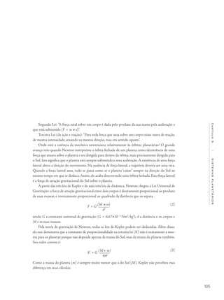 105
Capítulo5/SISTEMASPLANETÁRIOS
Segunda Lei: "A força total sobre um corpo é dada pelo produto da sua massa pela aceleração a
que está submetido (F = m × a)".
Terceira Lei (da ação e reação): "Para toda força que atua sobre um corpo existe outra de reação,
de mesma intensidade, atuando na mesma direção, mas em sentido oposto".
Onde está a essência da mecânica newtoniana relativamente às órbitas planetárias? O grande
avanço veio quando Newton interpretou a órbita fechada de um planeta como decorrência de uma
força que atuava sobre o planeta e era dirigida para dentro da órbita, mais precisamente dirigida para
o Sol. Isto significa que o planeta está sempre submetido a uma aceleração.A existência de uma força
lateral altera a direção do movimento. Na ausência de força lateral, a trajetória deveria ser uma reta.
Quando a força lateral atua, tudo se passa como se o planeta “caísse” sempre na direção do Sol ao
mesmo tempo em que se desloca.Assim, ele acaba descrevendo uma órbita fechada.Essa força lateral
é a força de atração gravitacional do Sol sobre o planeta.
A partir das três leis de Kepler e de suas três leis de dinâmica, Newton chegou à Lei Universal de
Gravitação: a força de atração gravitacional entre dois corpos é diretamente proporcional ao produto
de suas massas, e inversamente proporcional ao quadrado da distância que os separa.
F = G
(M × m)
d2
sendo G a constante universal de gravitação (G = 6,67×10−11
Nm2
/kg2
), d a distância e os corpos e
M e m suas massas.
Pela teoria de gravitação de Newton, todas as leis de Kepler podem ser deduzidas. Além disso,
ela nos demonstra que a constante de proporcionalidade na terceira lei (K) não é exatamente a mes-
ma para os planetas porque não depende apenas da massa do Sol, mas da massa do planeta também.
Seu valor correto é:
K = G
(M+ m)
4p2
Como a massa do planeta (m) é sempre muito menor que a do Sol (M), Kepler não percebeu essa
diferença em seus cálculos.
(2)
(3)
 