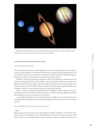 107
Capítulo5/SISTEMASPLANETÁRIOS
5.2 Os planetas gasosos do sistema solar
5.2.1 Características gerais
Gás é um estado possível para a matéria. Quando concentrado em grandes massas, como planetas e
estrelas, os gases adquirem forma próxima da esférica por consequência da força gravitacional. Uma
característica marcante de um corpo feito essencialmente de gás é sua baixa densidade. No Sistema
Solar, apenas o Sol e os maiores planetas são predominantemente gasosos.
Embora os planetas gasosos possam abrigar um núcleo com dimensões e características de um
planeta rochoso, Júpiter, Saturno, Urano e Netuno são muito diferentes dos planetas rochosos. Estes
planetas são enormes esferas de gás comprimido a diferentes pressões. As massas são elevadas assim
como os volumes, o que lhes conferem baixas densidades. Eles não possuem superfícies sólidas como
os planetas rochosos, mas podem apresentar uma camada de gás liquefeito.
Júpiter e Saturno são formados principalmente por hidrogênio e hélio, enquanto que Urano e
Netuno possuem de 10 a 20% menos destes elementos. A tabela 2 apresenta alguns dados físicos
desses planetas, com valores comparativos aos terrestres.
As atmosferas dos gasosos são marcadas por estruturas complexas e ventos que se deslocam em
cinturões paralelos ao equador e com velocidade que depende da latitude local,por vezes em sentidos
opostos.
5.2.3 Atmosfera e estrutura dos planetas gasosos
• Júpiter
Júpiter agrega mais massa que todos os demais planetas, satélites, asteroides e cometas juntos. De-
pois da Lua e de Vênus, Júpiter é o astro mais brilhante do céu noturno. Seu volume equivale a 1.400
vezes o da Terra e sua densidade (massa/volume) é apenas um quarto da terrestre. Isto indica que o
2- Montagem de imagens dos planetas gasosos, obtidas pela sonda espacial Voyager 2 nos anos de 1980. Da esquer-
da para a direita, vemos Netuno, Urano, Saturno e Júpiter (NASA/JPL).
 