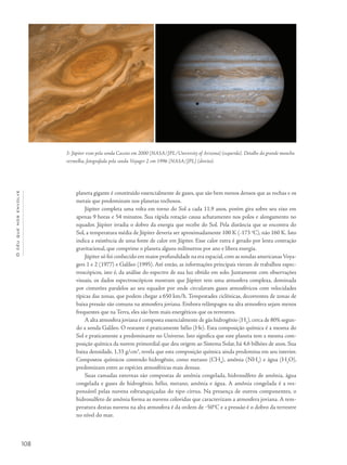 Océuquenosenvolve
108
planeta gigante é constituído essencialmente de gases, que são bem menos densos que as rochas e os
metais que predominam nos planetas rochosos.
Júpiter completa uma volta em torno do Sol a cada 11,9 anos, porém gira sobre seu eixo em
apenas 9 horas e 54 minutos. Sua rápida rotação causa achatamento nos polos e alongamento no
equador. Júpiter irradia o dobro da energia que recebe do Sol. Pela distância que se encontra do
Sol, a temperatura média de Júpiter deveria ser aproximadamente 100 K (-173 o
C), não 160 K. Isto
indica a existência de uma fonte de calor em Júpiter. Esse calor extra é gerado por lenta contração
gravitacional, que comprime o planeta alguns milímetros por ano e libera energia.
Júpiter só foi conhecido em maior profundidade na era espacial,com as sondas americanas Voya-
gers 1 e 2 (1977) e Galileo (1995). Até então, as informações principais vieram de trabalhos espec-
troscópicos, isto é, da análise do espectro de sua luz obtido em solo. Juntamente com observações
visuais, os dados espectroscópicos mostram que Júpiter tem uma atmosfera complexa, dominada
por cinturões paralelos ao seu equador por onde circulavam gases atmosféricos com velocidades
típicas das zonas, que podem chegar a 650 km/h. Tempestades ciclônicas, decorrentes de zonas de
baixa pressão são comuns na atmosfera joviana. Embora relâmpagos na alta atmosfera sejam menos
frequentes que na Terra, eles são bem mais energéticos que os terrestres.
A alta atmosfera joviana é composta essencialmente de gás hidrogênio (H2
), cerca de 80% segun-
do a sonda Galileo. O restante é praticamente hélio (He). Esta composição química é a mesma do
Sol e praticamente a predominante no Universo. Isto significa que este planeta tem a mesma com-
posição química da nuvem primordial que deu origem ao Sistema Solar, há 4,6 bilhões de anos. Sua
baixa densidade, 1,33 g/cm3
, revela que esta composição química ainda predomina em seu interior.
Compostos químicos contendo hidrogênio, como metano (CH4
), amônia (NH3
) e água (H2
O),
predominam entre as espécies atmosféricas mais densas.
Suas camadas externas são compostas de amônia congelada, hidrosulfeto de amônia, água
congelada e gases de hidrogênio, hélio, metano, amônia e água. A amônia congelada é a res-
ponsável pelas nuvens esbranquiçadas do tipo cirrus. Na presença de outros componentes, o
hidrosulfeto de amônia forma as nuvens coloridas que caracterizam a atmosfera joviana. A tem-
peratura destas nuvens na alta atmosfera é da ordem de ‒50°C e a pressão é o dobro da terrestre
no nível do mar.
3- Júpiter visto pela sonda Cassini em 2000 [NASA/JPL/University of Arizona] (esquerda). Detalhe da grande mancha
vermelha, fotografada pela sonda Voyager 2 em 1996 [NASA/JPL] (direita).
 