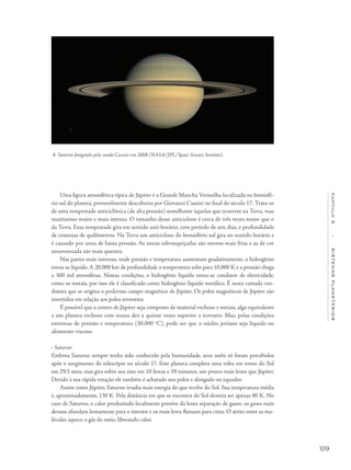 109
Capítulo5/SISTEMASPLANETÁRIOS
Uma figura atmosférica típica de Júpiter é a Grande Mancha Vermelha localizada no hemisfé-
rio sul do planeta, provavelmente descoberta por Giovanni Cassini no final do século 17. Trata-se
de uma tempestade anticiclônica (de alta pressão) semelhante àquelas que ocorrem na Terra, mas
muitíssimo maior e mais intensa. O tamanho desse anticiclone é cerca de três vezes maior que o
da Terra. Essa tempestade gira em sentido anti-horário, com período de seis dias, e profundidade
de centenas de quilômetros. Na Terra um anticiclone do hemisfério sul gira no sentido horário e
é causado por zona de baixa pressão. As zonas esbranquiçadas são nuvens mais frias e as de cor
amarronzada são mais quentes.
Nas partes mais internas, onde pressão e temperatura aumentam gradativamente, o hidrogênio
torna-se líquido. A 20.000 km de profundidade a temperatura sobe para 10.000 K e a pressão chega
a 300 mil atmosferas. Nestas condições, o hidrogênio líquido torna-se condutor de eletricidade,
como os metais, por isso ele é classificado como hidrogênio líquido metálico. É nesta camada con-
dutora que se origina o poderoso campo magnético de Júpiter. Os polos magnéticos de Júpiter são
invertidos em relação aos polos terrestres.
É possível que o centro de Júpiter seja composto de material rochoso e metais, algo equivalente
a um planeta rochoso com massa dez a quinze vezes superior a terrestre. Mas, pelas condições
extremas de pressão e temperatura (30.000 o
C), pode ser que o núcleo joviano seja líquido ou
altamente viscoso.
• Saturno
Embora Saturno sempre tenha sido conhecido pela humanidade, seus anéis só foram percebidos
após o surgimento do telescópio no século 17. Este planeta completa uma volta em torno do Sol
em 29,5 anos, mas gira sobre seu eixo em 10 horas e 39 minutos, um pouco mais lento que Júpiter.
Devido à sua rápida rotação ele também é achatado nos polos e alongado no equador.
Assim como Júpiter, Saturno irradia mais energia do que recebe do Sol. Sua temperatura média
é, aproximadamente, 130 K. Pela distância em que se encontra do Sol deveria ser apenas 80 K. No
caso de Saturno, o calor produzindo localmente provém da lenta separação de gases: os gases mais
densos afundam lentamente para o interior e os mais leves flutuam para cima. O atrito entre as mo-
léculas aquece o gás do meio, liberando calor.
4- Saturno fotogrado pela sonda Cassini em 2008 (NASA/JPL/Space Science Institute).
 