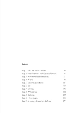 ÍNDICE
Cap. 1 - Uma pré-história do céu	 12
Cap. 2 - Instrumentos e técnicas astronômicas	 27
Cap. 3 - Movimento aparente do céu 	 55
Cap. 4 - A Terra	 79
Cap. 5 - Sistemas planetários	 99
Cap. 6 - Sol	 153
Cap. 7 - Estrelas	 176
Cap. 8 - A Via Láctea	 200
Cap. 9 - Galáxias	 229
Cap. 10 - Cosmologia	 256
Cap. 11 - À procura de vida fora da Terra	 277
 