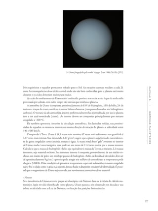 111
Capítulo5/SISTEMASPLANETÁRIOS
Nos equinócios o equador permanece voltado para o Sol. As estações sazonais mudam a cada 21
anos. As consequências desse ciclo sazonal ainda não são bem conhecidas, pois o planeta está muito
distante e os ciclos demoram muito para mudar.
A razão do tombamento de Urano não é conhecida, porém a tese mais aceita é que ela tenha sido
provocada por colisão com outro corpo, tão intensa que tombou o planeta.
A atmosfera de Urano é composta aproximadamente de 83% de hidrogênio, 15% de hélio,2% de
metano e traços de etano, acetileno e outros hidrocarbonetos (compostos baseados em hidrogênio e
carbono). O metano da alta atmosfera absorve preferencialmente luz avermelhada, por isso o planeta
tem a cor azul-esverdeada (ciano). As nuvens devem ser compostas principalmente por metano
congelado a ‒220 o
C.
Ele também apresenta cinturões de circulação atmosférica. Em latitudes médias, nas proximi-
dades do equador, os ventos se movem na mesma direção de rotação do planeta a velocidade entre
140 e 580 km/h.
Comparado à Terra, Urano é 14,5 vezes mais massivo, 67 vezes mais volumoso e sua gravidade é
1,17 vezes mais intensa. Sua densidade, 1,27 g/cm³, sugere que o planeta seja formado essencialmen-
te de gases congelados como amônia, metano e água. A massa total desse "gelo" presente no interior
de Urano ainda é uma incógnita, mas pode ser em torno de 11,4 vezes maior que a massa terrestre.
Calcula-se que a massa de hidrogênio e hélio seja equivalente à massa da Terra e, o restante, 2,1 massas
terrestres, seja material rochoso. Sua estrutura interna é composta, provavelmente, de um núcleo ro-
choso, um manto de gelo e um envelope gasoso de hidrogênio e hélio. A densidade do núcleo deve ser
de aproximadamente 9 g/cm³, a pressão pode atingir seis milhões de atmosferas e a temperatura pode
chegar a 5.000 K. Pelas condições de pressão e temperatura a que está submetido, o manto congelado
não é frio e sólido como o gelo,mas quente,denso,fluido e altamente condutor de eletricidade.É possí-
vel que o magnetismo de Urano seja causado por movimentos convectivos deste material.
• Netuno
Se a descoberta de Urano ocorreu graças ao telescópio, a de Netuno deve-se à vitória do cálculo ma-
temático. Após ter sido identificado como planeta, Urano passou a ser observado por décadas e sua
órbita recalculada com as Leis de Newton, em função das posições determinadas.
5- Urano fotografado pela sonda Voyager 2 em 1986 (NASA/JPL).
 