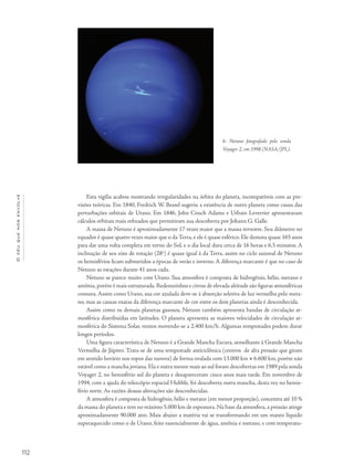 Océuquenosenvolve
112
Esta vigília acabou mostrando irregularidades na órbita do planeta, incompatíveis com as pre-
visões teóricas. Em 1840, Fredrich W. Bessel sugeriu a existência de outro planeta como causa das
perturbações orbitais de Urano. Em 1846, John Couch Adams e Urbain Leverrier apresentaram
cálculos orbitais mais refinados que permitiram sua descoberta por Johann G. Galle.
A massa de Netuno é aproximadamente 17 vezes maior que a massa terrestre. Seu diâmetro no
equador é quase quatro vezes maior que o da Terra, e ele é quase esférico. Ele demora quase 165 anos
para dar uma volta completa em torno do Sol, e o dia local dura cerca de 16 horas e 6,5 minutos. A
inclinação de seu eixo de rotação (28o
) é quase igual à da Terra, assim no ciclo sazonal de Netuno
os hemisférios ficam submetidos a épocas de verão e inverno. A diferença marcante é que no caso de
Netuno as estações duram 41 anos cada.
Netuno se parece muito com Urano. Sua atmosfera é composta de hidrogênio, hélio, metano e
amônia,porém é mais estruturada.Redemoinhos e cirrus de elevada altitude são figuras atmosféricas
comuns. Assim como Urano, sua cor azulada deve-se à absorção seletiva de luz vermelha pelo meta-
no, mas as causas exatas da diferença marcante de cor entre os dois planetas ainda é desconhecida.
Assim como os demais planetas gasosos, Netuno também apresenta bandas de circulação at-
mosférica distribuídas em latitudes. O planeta apresenta as maiores velocidades de circulação at-
mosférica do Sistema Solar, ventos movendo-se a 2.400 km/h. Algumas tempestades podem durar
longos períodos.
Uma figura característica de Netuno é a Grande Mancha Escura, semelhante à Grande Mancha
Vermelha de Júpiter. Trata-se de uma tempestade anticiclônica (centros de alta pressão que giram
em sentido horário nos topos das nuvens) de forma ovalada com 13.000 km × 6.600 km, porém não
estável como a mancha joviana. Ela e outra menor mais ao sul foram descobertas em 1989 pela sonda
Voyager 2, no hemisfério sul do planeta e desapareceram cinco anos mais tarde. Em novembro de
1994, com a ajuda do telescópio espacial Hubble, foi descoberta outra mancha, desta vez no hemis-
fério norte. As razões dessas alterações são desconhecidas.
A atmosfera é composta de hidrogênio, hélio e metano (em menor proporção), concentra até 10 %
da massa do planeta e tem no máximo 5.000 km de espessura.Na base da atmosfera,a pressão atinge
aproximadamente 90.000 atm. Mais abaixo a matéria vai se transformando em um manto líquido
superaquecido como o de Urano, feito essencialmente de água, amônia e metano, e com temperatu-
6- Netuno fotografado pela sonda
Voyager 2, em 1998 (NASA/JPL).
 