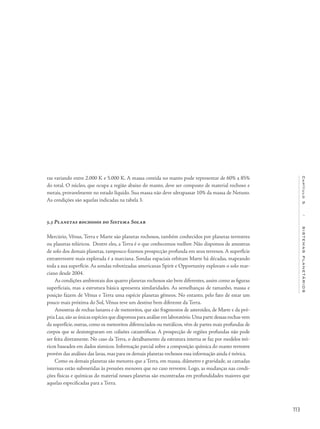 113
Capítulo5/SISTEMASPLANETÁRIOS
ras variando entre 2.000 K e 5.000 K. A massa contida no manto pode representar de 60% a 85%
do total. O núcleo, que ocupa a região abaixo do manto, deve ser composto de material rochoso e
metais, provavelmente no estado líquido. Sua massa não deve ultrapassar 10% da massa de Netuno.
As condições são aquelas indicadas na tabela 3.
5.3 Planetas rochosos do Sistema Solar
Mercúrio, Vênus, Terra e Marte são planetas rochosos, também conhecidos por planetas terrestres
ou planetas telúricos. Dentre eles, a Terra é o que conhecemos melhor. Não dispomos de amostras
de solo dos demais planetas, tampouco fizemos prospecção profunda em seus terrenos. A superfície
extraterrestre mais explorada é a marciana. Sondas espaciais orbitam Marte há décadas, mapeando
toda a sua superfície. As sondas robotizadas americanas Spirit e Opportunity exploram o solo mar-
ciano desde 2004.
As condições ambientais dos quatro planetas rochosos são bem diferentes, assim como as figuras
superficiais, mas a estrutura básica apresenta similaridades. As semelhanças de tamanho, massa e
posição fazem de Vênus e Terra uma espécie planetas gêmeos. No entanto, pelo fato de estar um
pouco mais próxima do Sol, Vênus teve um destino bem diferente da Terra.
Amostras de rochas lunares e de meteoritos, que são fragmentos de asteroides, de Marte e da pró-
pria Lua,são as únicas espécies que dispomos para análise em laboratório.Uma parte dessas rochas vem
da superfície, outras, como os meteoritos diferenciados ou metálicos, vêm de partes mais profundas de
corpos que se desintegraram em colisões catastróficas. A prospecção de regiões profundas não pode
ser feita diretamente. No caso da Terra, o detalhamento da estrutura interna se faz por modelos teó-
ricos baseados em dados sísmicos. Informação parcial sobre a composição química do manto terrestre
provém das análises das lavas, mas para os demais planetas rochosos essa informação ainda é teórica.
Como os demais planetas são menores que a Terra, em massa, diâmetro e gravidade, as camadas
internas estão submetidas às pressões menores que no caso terrestre. Logo, as mudanças nas condi-
ções físicas e químicas do material nesses planetas são encontradas em profundidades maiores que
aquelas especificadas para a Terra.
 