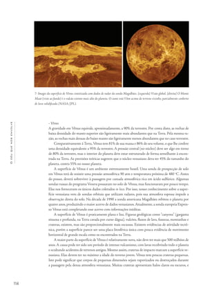 Océuquenosenvolve
114
• Vênus
A gravidade em Vênus equivale, aproximadamente, a 90% da terrestre. Por conta disto, as rochas de
baixa densidade do manto superior são ligeiramente mais abundantes que na Terra. Pela mesma ra-
zão, as rochas mais densas do baixo manto são ligeiramente menos abundantes que no caso terrestre.
Comparativamente à Terra,Vênus tem 81% de sua massa e 86% do seu volume, o que lhe confere
uma densidade equivalente a 95% da terrestre. A pressão central (no núcleo) deve ser algo em torno
de 80% da terrestre, mas o interior do planeta deve estar estruturado de forma semelhante à encon-
trada na Terra. As previsões teóricas sugerem que o núcleo venusiano deva ter 45% do tamanho do
planeta, contra 55% no nosso planeta.
A superfície de Vênus é um ambiente extremamente hostil. Uma sonda de prospecção de solo
em Vênus terá de resistir uma pressão atmosférica 90 atm e temperatura próxima de 480 o
C. Antes
do pouso, deverá sobreviver à passagem por camada atmosférica rica em ácido sulfúrico. Algumas
sondas russas do programa Venera pousaram no solo de Vênus, mas funcionaram por pouco tempo.
Elas nos forneceram os únicos dados coletados in loco. Por isso, nosso conhecimento sobre a super-
fície venusiana vem de sondas orbitais que utilizam radares, pois sua atmosfera espessa impede a
observação direta do solo. Na década de 1990 a sonda americana Magalhães orbitou o planeta por
quatro anos, produzindo o maior acervo de dados venusianos.Atualmente, a sonda europeia Expres-
so Vênus está completando esse acervo com informações inéditas.
A superfície de Vênus é praticamente plana e lisa. Figuras geológicas como "canyons" (garganta
sinuosa e profunda, na Terra cavada por curso dágua), vulcões, fluxos de lava, fissuras, montanhas e
crateras, existem, mas são proporcionalmente mais escassas. Existem evidências de atividade tectô-
nica, porém a superfície parece ser uma placa litosférica única com pouca evidência de movimento
horizontal de grande escala como os encontrados na Terra.
A maior parte da superfície de Vênus é relativamente nova, não deve ter mais que 500 milhões de
anos. A causa pode ter sido um período de intenso vulcanismo, com lavas recobrindo todo o planeta
e ocultando acidentes de terrenos antigos.Mesmo assim,crateras de impacto marcam a superfície ve-
nusiana. Elas devem ter no máximo a idade do terreno jovem. Vênus tem poucas crateras pequenas.
Isto pode significar que corpos de pequenas dimensões sejam vaporizados ou destroçados durante
a passagem pela densa atmosfera venusiana. Muitas crateras apresentam halos claros ou escuros, e
7- Images da superfície de Vênus sintetizada com dados de radar da sonda Magalhães. [esquerda] Visão global. [direita] O Monte
Maat (visto ao fundo) é o vulcão extinto mais alto do planeta. O cume está 5 km acima do terreno vizinho, parcialmente conberto
de lava solidificada (NASA/JPL).
 