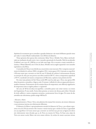 115
Capítulo5/SISTEMASPLANETÁRIOS
depósitos de escoamento que se estendem a grandes distâncias e são muito brilhantes quando vistos
por radar. A cratera Mead é multianelada e tem 250 km de diâmetro.
Vênus apresenta dois apenas dois continentes: Ishtar Terra e Afrodite Terra. Ishtar está locali-
zada nas imediações do polo norte e tem o tamanho aproximado da Austrália. Nela há um planalto
(Lakshmi) com cerca de 1.500 km no seu lado mais largo. Ali se encontra a maior montanha ve-
nusiana, o Monte Maxwell, com 11 km de altura. Afrodite está na região equatorial e tem tamanho
equivalente ao da África.
A atmosfera de Vênus é sem dúvida sua característica mais marcante. Ela é composta essencial-
mente de dióxido de carbono (96%), nitrogênio (3%) e outros gases (1%). A pressão na superfície
é 90 vezes maior que a terrestre no nível do mar. O dióxido de carbono é extremamente eficiente
na retenção de calor, por isso provoca um efeito estufa de 285 o
C e eleva a temperatura superficial
a 470 o
C, excedendo até mesmo a temperatura de Mercúrio, o planeta mais próximo do Sol.
Por estar mais próximo do Sol, Vênus recebe 89% mais luz solar que a Terra, mas apenas 20%
dessa luz penetra a atmosfera e chega ao solo. O restante é refletido de volta ao espaço pela densa at-
mosfera venusiana. Praticamente não há variação diurna de temperatura, nem diferença significativa
de temperatura entre as regiões polares e a equatorial.
Até cerca de 50 km de altura da superfície, a atmosfera parece não conter nuvens e os ventos
são fraquíssimos. É uma estufa. Acima deste patamar, as nuvens são densas, parte delas é formada
de ácido sulfúrico e outros compostos corrosivos, e praticamente livres de água. Os ventos da alta
atmosfera são velocíssimos, podem atingir 400 km/h.
• Mercúrio e Marte
Comparativamente a Vênus e Terra, estes planetas têm massas bem menores, são menos volumosos
e suas estruturas internas são relativamente diferentes.
O diâmetro de Marte é aproximadamente metade do diâmetro da Terra, e seu volume repre-
senta cerca de 15% do terrestre. Ele é menor e menos maciço que o núcleo da Terra. A gravidade
em sua superfície é 2,5 vezes menor que a terrestre no nível do mar, por isso as figuras de relevo
são relativamente mais elevadas que as da Terra ou mesmo de Vênus. Se fosse uma cópia da
Terra em menor escala, Marte não teria manto inferior. As rochas do manto marciano seriam
 