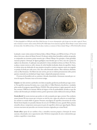 117
Capítulo5/SISTEMASPLANETÁRIOS
localizado o maior vulcão extinto do Sistema Solar, o Monte Olimpo, com 600 km de base e 27 km de
altura (três vezes a altura do Monte Everest). Os demais vulcões deste hemisfério também são grandes
se comparados aos terrestres, porém menores que o Monte Olimpo. Em princípio, a baixa gravidade
marciana propicia a formação de figuras geológicas mais elevadas que na Terra, mas não a ponto de
explicar tais dimensões. A explicação mais plausível é a baixa atividade tectônica em Marte. Na Terra,
as placas crustais movem-se sobre câmaras de rocha fundida localizadas abaixo da superfície. Assim,
os vulcões ativos são deslocados de suas posições tornando-se inativos, enquanto outros vão surgindo
na posição da fenda por onde escoa a lava. Isto acaba formando vulcões e ilhas vulcânicas alinhadas,
como as ilhas havaianas. Em Marte isto não ocorreu, por isso os vulcões permaneceram sobre pontos
quentes, mantendo sua atividade por longo tempo e adquirindo proporções imensas.
O terreno do hemisfério sul, ao contrário, é elevado, desnivelado e fortemente marcado por cra-
teras de impacto. Portanto, trata-se de terreno antigo.
Canyons: são vales estreitos e profundos com lados escarpados,geralmente produzidos por água corren-
te. Na superfície marciana há muitos, mas o maior deles é o Valles Marineris, descobertos e estudados
pelas sondas do programa espacial Mariner (NASA). Eles estão próximos à região equatorial e são, de
fato, enormes: 5.000 km de extensão, 500 km de largura e 6 km de profundidade. Acredita-se que eles
tenham sido formados por atividade tectônica, porém apresentam ainda evidência de erosão por fluido.
Erosão fluvial: há canais enormes que podem ter sido escarpados por água corrente. Nas condições
atuais, pressão 90 vezes menor que a terrestre no nível do mar, a água não sobrevive no estado líqui-
do, somente no estado sólido ou gasoso. Portanto, estas figuras de superfície, decorrentes de erosão
fluvial, foram forjadas em passados distante, há cerca de 3,8 bilhões de anos, quando Marte possuía
atmosfera densa e temperatura amena para ter parte de superfície coberta por água líquida. Muitos
terrenos marcianos são parecidos com terrenos terrestres originados por erosão fluvial.
Erosão eólica: apesar de ser rarefeita e fina, a atmosfera marciana propicia a formação de ventos
sazonais, relacionados com o aquecimento solar. Há fortes tempestades de areia e redemoinhos que
erodem a superfície e criam dunas.
9- Marte fotografado em 1999 pela sonda Mars Global Surveyor. As nuvens esbranquiçadas e gelo de água são vista sobre a região de Tharsis,
onde se localizam os maiores vulcões extintos [NASA/JPL/Malin Space Science Systems] (esquerda). Monte Olimpo é o maior vulcão (extinto)
do Sistema Solar. Tem 600 km de base e 27 km de altura e localiza-se à noroeste de Tharsis [Sonda Viking 1, 1978; NASA/JPL] (direita).
 