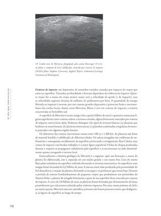 Océuquenosenvolve
118
Crateras de impacto: são depressões de tamanhos variados causadas por impacto de corpos que
caem na superfície. Tamanho, profundidade e formato dependem da violência do impacto. Quan-
to maior for a massa do corpo atrator, maior será a velocidade de queda (e de impacto), mas
as velocidades superam dezenas de milhares de quilômetros por hora. A quantidade de energia
liberada no impacto é enorme, por isso causam grandes depressões e provocam fusão e metamor-
fismo das rochas locais. Assim como Mercúrio, Marte é rico em crateras de impacto, a maioria
concentrada no hemisfério sul.
A superfície de Mercúrio é muito antiga (três a quatro bilhões de anos) e apresenta numerosas fi-
guras superficiais como crateras, sulcos, e terrenos variados, alguns fortemente marcados por crateras
de impacto, outros livres delas. Podemos distinguir três tipos de terrenos básicos: (a) planícies que
lembram os mares lunares,(b) planícies intercrateras,(c) planaltos acidentados,irregulares,levemen-
te parecidos com algumas regiões lunares.
Os diâmetros das crateras mercurianas variam entre 100 m e 1.300 km. As planícies são feitas
de material fundido e solidificado, de diferentes idades. Os sulcos enrugados são evidências de res-
friamento e consequente encolhimento da superfície, provocando o enrugamento. Base Caloris, uma
cratera de impacto com bordos múltiplos, é a maior figura superficial. Ondas de choque produzidas
durante o impacto se propagaram radialmente pela superfície e se encontraram no lado diametral-
mente oposto, enrugando o terreno local.
Essencialmente, a história geológica de Mercúrio é a seguinte: após sua formação, a massa do
planeta foi diferenciada, isto é, separada em um núcleo grande e um manto fino. Lava do manto
fluiu pelas rachaduras da superfície resfriada, formando os terrenos intercrateras.As superfícies mais
antigas foram formadas há 4,2 bilhões de anos.A intensa maré solar produzida pela proximidade do
Sol desacelerou a rotação do planeta, formando as escarpas e os penhascos que vemos hoje. Durante
o período de intenso bombardeamento de pequenos corpos que predominou nos primórdios do
Sistema Solar, o planeta foi atingido fortemente e parte de sua superfície ficou marcada por crateras
de impacto. A cerca de 3,8 bilhões de anos, as planícies foram formadas por derramamento de lavas,
possivelmente por vulcanismo induzido pelos violentos impactos. Por estar muito próximo do Sol e
ser muito quente, Mercúrio não tem atmosfera, portanto não houve processo erosivo que desfiguras-
se as figuras de superfície ao longo do tempo.
10- Limbo oeste de Mercúrio, fotografado pela sonda Messenger. O terre-
no plano é composto de lava solidificada, marcado por crateras de impacto
(NASA/Johns Hopkins University Applied Physics Laboratory/Carnegie
Institution of Washington).
 