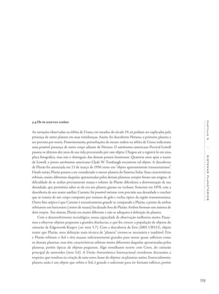 119
Capítulo5/SISTEMASPLANETÁRIOS
5.4 Os planetas-anões
As variações observadas na órbita de Urano, em meados do século 19, só podiam ser explicadas pela
presença de outro planeta em suas vizinhanças. Assim, foi descoberto Netuno, o primeiro planeta a
ser previsto por teoria. Posteriormente, perturbações de menor ordem na órbita de Urano indicavam
uma possível presença de outro corpo adiante de Netuno. O astrônomo americano Percival Lowell
passou os últimos dez anos de sua vida procurando por esse objeto. Chegou até a registrá-lo em uma
placa fotográfica, mas não o distinguiu dos demais pontos luminosos. Quatorze anos após a morte
de Lowell, o jovem astrônomo americano Clyde W. Tombaugh encontrou tal objeto. A descoberta
de Plutão foi anunciada em 13 de março de 1930 como um "objeto aparentemente transnetuniano".
Desde então, Plutão passou a ser considerado o menor planeta do Sistema Solar. Suas características
orbitais, muito diferentes daquelas apresentadas pelos demais planetas, sempre foram um enigma.A
dificuldade de se avaliar precisamente massa e volume de Plutão dificultava a determinação de sua
densidade, que permitiria saber se ele era um planeta gasoso ou rochoso. Somente em 1978, com a
descoberta de seu maior satélite, Caronte, foi possível estimar com precisão sua densidade e concluir
que se tratava de um corpo composto por mistura de gelo e rocha, típico da região transnetuniana.
Outro fato atípico é que Caronte é excessivamente grande se comparado a Plutão, a ponto de ambos
orbitarem um baricentro (centro de massa) localizado fora de Plutão.Ambos formam um sistema de
dois corpos. Em síntese, Plutão era muito diferente e não se adequava à definição de planeta.
Com o desenvolvimento tecnológico, nossa capacidade de observação melhorou muito. Passa-
mos a observar objetos pequenos a grandes distâncias, o que fez crescer a população de objetos do
cinturão de Edgeworth-Kuiper (ver item 5.7). Com a descoberta de Eris (2003 UB313), objeto
maior que Plutão, uma definição mais técnica de "planeta" tornou-se necessária e inadiável. Eris
e Plutão orbitam o Sol e têm massas suficientemente grandes para serem quase esféricos como
os demais planetas, mas têm características orbitais muito diferentes daquelas apresentadas pelos
planetas, porém típicas de objetos pequenos. Algo semelhante ocorre com Ceres, do cinturão
principal de asteroides (item 5.6). A União Astronômica Internacional coordenou discussões a
respeito, que resultou na criação de uma nova classe de objetos: os planetas-anões. Essencialmente,
planeta-anão é um objeto que orbita o Sol, é grande o suficiente para ter formato esférico, porém
 