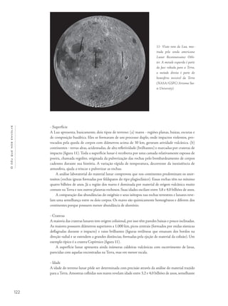 Océuquenosenvolve
122
- Superfície
A Lua apresenta, basicamente, dois tipos de terreno: (a) mares - regiões planas, baixas, escuras e
de composição basáltica. Eles se formaram de um processo duplo, onde impactos violentos, pro-
vocados pela queda de corpos com diâmetros acima de 30 km, geraram atividade vulcânica. (b)
continentes - terras altas, acidentadas, de alta refletividade (brilhantes) e marcadas por crateras de
impacto (figura 11). Toda a superfície lunar é recoberta por uma camada relativamente espessa de
poeira, chamada regolito, originada da pulverização das rochas pelo bombardeamento de corpos
cadentes durante sua história. A variação rápida de temperatura, decorrente da inexistência de
atmosfera, ajuda a trincar e pulverizar as rochas.
A análise laboratorial do material lunar comprovou que nos continentes predominam os anor-
tositos (rochas ígneas formadas por feldspatos do tipo plagioclásico). Essas rochas têm no mínimo
quatro bilhões de anos. Já a região dos mares é dominada por material de origem vulcânica muito
comum na Terra e nos outros planetas rochosos. Suas idades oscilam entre 3,8 e 4,0 bilhões de anos.
A comparação das abundâncias do oxigênio e seus isótopos nas rochas terrestres e lunares reve-
lam uma semelhança entre os dois corpos. Os mares são quimicamente homogêneos e diferem dos
continentes porque possuem menor abundância de alumínio.
- Crateras
A maioria das crateras lunares tem origem colisional, por isso têm paredes baixas e pouco inclinadas.
As maiores possuem diâmetros superiores a 1.000 km, picos centrais (formados por ondas sísmicas
deflagradas durante o impacto) e raios brilhantes (figuras retilíneas que emanam dos bordos na
direção radial e se estendem a grandes distâncias, formadas pela ejeção de material da colisão). Um
exemplo típico é a cratera Copérnico (figura 11).
A superfície lunar apresenta ainda inúmeras caldeiras vulcânicas com escorrimento de lavas,
parecidas com aquelas encontradas na Terra, mas em menor escala.
- Idade
A idade do terreno lunar pôde ser determinada com precisão através da análise do material trazido
para a Terra. Amostras colhidas nos mares revelam idade entre 3,2 e 4,0 bilhões de anos, semelhante
11- Visão rara da Lua, mos-
trada pela sonda americana
Lunar Reconnaissance Orbi-
ter. A metade esquerda é parte
da face voltada para a Terra,
a metade direita é parte do
hemisfério invisível da Terra
(NASA/GSFC/Arizona Sta-
te University).
 