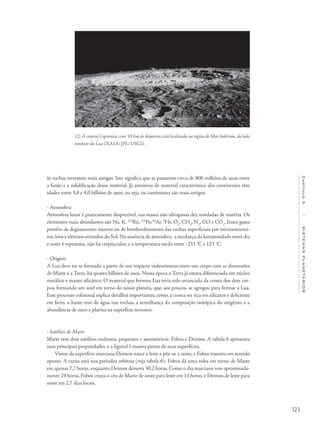 123
Capítulo5/SISTEMASPLANETÁRIOS
12- A cratera Copernico, com 93 km de diâmetro, está localizada na região do Mar Imbrium, do lado
nordeste da Lua (NASA/JPL/USGS).
às rochas terrestres mais antigas. Isto significa que se passaram cerca de 800 milhões de anos entre
a fusão e a solidificação desse material. Já amostras de material característico dos continentes têm
idades entre 3,8 e 4,0 bilhões de anos, ou seja, os continentes são mais antigos.
- Atmosfera	
Atmosfera lunar é praticamente desprezível, sua massa não ultrapassa dez toneladas de matéria. Os
elementos mais abundantes são Na, K, 222
Rn, 210
Po,40
Ar, 4
He, O2
, CH4
, N2
, CO e CO2
. Esses gases
provêm de degasamento interno ou de bombardeamento das rochas superficiais por micrometeori-
tos,íons e elétrons oriundos do Sol.Na ausência de atmosfera, a mudança da luminosidade entre dia
e noite é repentina, não há crepúsculos, e a temperatura oscila entre ‒233 o
C e 123 o
C.
- Origem
A Lua deve ter se formado a partir de um impacto violentíssimo entre um corpo com as dimensões
de Marte e a Terra, há quatro bilhões de anos. Nessa época a Terra já estava diferenciada em núcleo
metálico e manto silicático. O material que formou Lua teria sido arrancado da crosta dos dois cor-
pos, formando um anel em torno do nosso planeta, que, aos poucos, se agregou para formar a Lua.
Este processo colisional explica detalhes importantes, como, a crosta ser rica em silicatos e deficiente
em ferro, o baixo teor de água nas rochas, a semelhança da composição isotópica do oxigênio, e a
abundância de ouro e platina na superfície terrestre.
• Satélites de Marte
Marte tem dois satélites rochosos, pequenos e assimétricos: Fobos e Deimos. A tabela 6 apresenta
suas principais propriedades, e a figura13 mostra partes de suas superfícies.
Vistos da superfície marciana Deimos nasce a leste e põe-se a oeste, e Fobos transita em sentido
oposto. A razão está nos períodos orbitais (veja tabela 6): Fobos dá uma volta em torno de Marte
em apenas 7,7 horas, enquanto Deimos demora 30,2 horas. Como o dia marciano tem aproximada-
mente 24 horas, Fobos cruza o céu de Marte de oeste para leste em 11 horas, e Deimos de leste para
oeste em 2,7 dias locais.
 