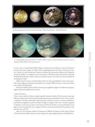 125
Capítulo5/SISTEMASPLANETÁRIOS
escuras, como a conhecida por Galileo Regio, são fortemente marcadas por crateras de impacto,
portanto são muito antigas. As regiões claras são geologicamente mais jovens, têm poucas crate-
ras, e devem ter sido formadas por impactos violentos que provocaram afloramento de água do
interior do satélite e se congelaram com como planícies. Há indícios de que Ganimedes tenha sido
fundido (derretido) por colisões violentas no passado remoto. As rochas mais densas afundaram
em direção ao centro.
Calisto se parece muito com Ganimedes, porém tem maior quantidade de crateras. Sua super-
fície é mais antiga, provavelmente formada há cerca de quatro bilhões de anos, e a estrutura interior
não é similar a de Ganimedes.
Os demais satélites jovianos são bem menores que os galileanos, alguns com diâmetros de apenas
algumas dezenas de quilômetros ou menos.
• Satélites de Saturno
Titan, o maior satélite de Saturno, desperta grande interesse científico. Ele é um pouco maior que
Mercúrio e ligeiramente menor que Ganimedes, possui extensa atmosfera, rica em metano e etano,
e superfície com relevo acidentado e lagos de metano. Durante o inverno, o metano atmosférico é
parcialmente congelado nas partes elevadas e os lagos se congelam. No verão, o metano congelado
se liquefaz e escorre para as partes mais baixas na forma de riachos e rios que desembocam nos
lagos, em um ciclo parecido com o da água na Terra. A atmosfera primitiva da Terra pode ter sido
parecida com a de Titã.
Além de Titã, há quatro satélites de ultrapassam 1.000 km de diâmetro: Reia, Iapetus, Dione
e Tétis. Os demais satélites são bem menores, alguns com apenas algumas dezenas de quilômetros.
14- Da esquerda para a direita, Io, Europa, Ganimedes e Calisto (Sonda Galileu - NASA/JPL/DLR).
15- Titã fotografado pela sonda Cassini entre 2005 e 2006, na região do infravermelho (que penetra sua espessa
atmosfera) [NASA/JPL/University of Arizona].
 
