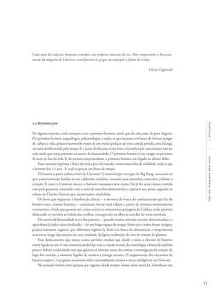 13
Capítulo1/Umapréhistóriadocéu
1.1 Introdução
De alguma maneira, tudo começou com o primeiro homem, ainda que ele não passe de pura alegoria.
Do primeiro homem, arqueólogos, paleontólogos, e todos os que escavam em busca de formas antigas
de cultura e vida, jamais encontrarão restos de um molar, pedaços de uma costela partida, uma falange,
ou uma vértebra roída pelo tempo.E a razão do fracasso nessa busca se justifica por essa criatura não ser
real, ainda que esteja presente na aurora da humanidade. O primeiro homem é um estágio no processo
de tecer os fios da vida. E, de maneira surpreendente, o primeiro homem está ligado ao último deles.
Essa conexão expressa a força da vida e por ela transita, como numa fita de celuloide, tudo o que
o homem foi, é e será. E tudo é apenas um fluxo de tempo.
O homem é parte indissociável do Universo. O material que emergiu do Big Bang, associado ao
que posteriormente fundiu-se nos caldeirões estelares, constrói suas entranhas, músculos, pulmão e
coração. E como o Universo inteiro, o homem transmuta sem cessar. Ele já foi uma criatura vestida
com pele grosseira, rosnando com o som de uma fera determinada a capturar sua presa, segundo os
relatos de Charles Dar­win que surpreendem ainda hoje.
Os livros que registram a história da ciência – a aventura da busca do conhecimento que faz do
homem uma criatura humana – costumam iniciar seus relatos a partir de terrenos minimamente
consistentes.Ainda que possam ser, como ocorre na astronomia, paisagens da Caldeia, onde pastores
dedicando os ouvidos ao balido das ovelhas, consagraram os olhos à vastidão da noite estrelada.
Da aurora da humanidade à era dos pastores – quando muitos animais estavam domesticados e a
agricultura já tinha raízes profundas – há um longo espaço de tempo.Entre um e outro desses estágios,
grupos humanos vagaram, por diferentes regiões da Terra em busca de alimentação e temperaturas
amenas ao longo das estações do ano, resultado da ligeira inclinação do eixo de rotação do planeta.
Esse deslocamento que nunca cessou permite concluir que desde o início o destino do homem
esteve ligado ao céu.E isso continua ainda hoje com a criação recente da cosmologia,a busca de padrões
para se definir a velocidade com que galáxias se afastam umas das outras, a investigação do coração de
fogo das estrelas, a natureza fugidia da matéria e energia escuras. O mapeamento das entranhas de
buracos negros e a pergunta incessante sobre eventualmente sermos a única inteligência no Universo.
No passado remoto, entre grupos que vagaram desde sempre, houve como ainda há, indivíduos com
Cada uma das culturas humanas concebeu seus próprios conceitos do céu. Para compreender o funciona-
mento da máquina do Universo, como fizeram os gregos, ou antecipar o futuro do tempo.
							 Ulisses Capozzoli
 