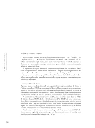 Océuquenosenvolve
130
5.7 Corpos transnetunianos
O limite do Sistema Solar está bem mais adiante de Netuno, no mínimo a 0,5 a.l. (cerca de 31.620
UA), no máximo a 1,6 a.l..A estrela mais próxima do Sol está a 4,3 a.l..Ainda não sabemos com exa-
tidão o que contém essa região imensa, mas é muito provável que ela seja preenchida por corpos de
dimensões subplanetárias, de composição química mista (gases e rochas) e órbitas muito alongadas
(elipses de alta excentricidade).
A importância dos objetos dessa região transnetuniana repousa nas suas características. Por es-
tarem em região muito fria, distante do Sol, eles preservam a composição química primitiva que deu
origem ao Sistema Solar.Eles formam um estofo de matéria que não foi agregada aos corpos maiores,
por isso podem fornecer informações inéditas sobre a história e a evolução do Sistema Solar. Suas
órbitas, por exemplo, podem nos ajudam a compreender como as órbitas dos planetas gigantes evo-
luíram desde a formação.
• Cinturão de Edgeworth-Kuiper
A primeira pessoa a postular a existência de uma população de corpos pequenos adiante de Netuno foi
Frederick Leonard,em 1930.Treze anos mais tarde,Kenneth Edgeworth sugeriu a concentração desses
objetos em um cinturão, semelhante ao dos asteroides entre Marte e Júpiter. Estudando os cometas de
curto período,Gerard Kuiper concluiu em 1951 que eles provinham dessa região transnetuniana,mais
especificamente entre 30 e 50 UA. Essa região ficou conhecida como Cinturão de Edgeworth-Kuiper.
A constatação visual desse cinturão ocorreu em 1992, com a descoberta de um objeto de 160 km
de diâmetro, distante 43,7 UA do Sol e identificado como 1992 QB1. Desde então, outros corpos
foram descobertos naquela região, e classificados de acordo com as características orbitais. Plutão é o
mais famoso deles.Tritão pode ter pertencido a esta região antes de se tornar satélite de Netuno. Os
objetos mais conhecidos dessa região são os três planetas anões Eris (maior que Plutão), Makemake,
Haumea, além do outros candidatos como Quaoar, Ixion e Varuna.
Atualmente, há evidências de que o cinturão de Edgeworth-Kuiper estenda-se até 100 UA. Es-
tima-se que nessa região haja cerca cem mil corpos com diâmetros maiores que 100 km e algo como
um bilhão de objetos com diâmetros entre 100 e 10 km.
 