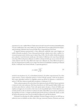 135
Capítulo5/SISTEMASPLANETÁRIOS
ressonância 2:1 com o satélite Mimas. O lado externo do anel A está sob ressonância desestabilizadora
7:6 com o satélite Janus. Pan, outro satélite, tem sua órbita dentro de uma região praticamente despro-
vida de material, conhecida como Lacuna de Enke. Ele é o responsável por essa lacuna.
O segundo fenômeno gravitacional é a força diferencial, conhecido como maré. Imagine um
satélite orbitando um planeta. Como a força gravitacional que o planeta exerce sobre o satélite é in-
versamente proporcional à distância que os separa (Fg µ 1/d2), a face do satélite voltada diretamente
para o planeta é mais fortemente atraída que a face oposta. A diferença entre essas forças (definida
como força diferencial) provoca dilatação no satélite na direção da linha que une os centros dos dois
corpos. Quanto maior for a força diferencial, maior será a dilatação. Se a força diferencial superar a
força de autogravitação do satélite, ele se rompe. Esse limite de instabilidade, estudado por Edouard
Roche, é conhecido como Limite de Roche. A expressão genérica é:
d =2,44 R ρM
ρm
sendo R o raio do planeta, ρM e ρm as densidades do planeta e do satélite, respectivamente. Se os dois
corpos tiverem a mesma composição química o Limite de Roche equivale a 2,44 raios do planeta.
Para corpos esferoidais rochosos ou congelados maiores que 40 km em diâmetro, o coeficiente nu-
mérico é 1,38. Para corpos em queda direta no planeta, o coeficiente é 1,19.
Todos os planetas gasosos têm anéis, dentro dos respectivos limites de Roche. Saturno apresenta
o sistema de anéis mais exuberante. Eles foram descobertos em 1610, quando Galileu Galilei usou
sua luneta para observar o planeta. Como todo aparato óptico da época, a luneta de Galileu, que
ampliava as imagens em cerca de dez a vinte vezes,era de má qualidade óptica.A lente objetiva era es-
verdeada, devido ao alto teor de ferro no substrato de vidro, tinha bolhas no seu interior, o polimento
das superfícies era ruim, e a imagem produzida pelos bordos da lente era distorcida. Assim, os anéis
de Saturno lhe pareciam como um par de saliências difusas da cada lado do planeta.
Utilizando um telescópio de melhor qualidade, Christian Huygens anunciou em 1659 que as
saliências eram na realidade um disco chato e fino que contornava Saturno. Dezesseis anos mais
(5)
 