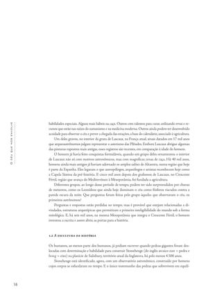 14
Océuquenosenvolve
habilidades especiais. Alguns mais hábeis na caça. Outros com talentos para curar, utilizando ervas e re-
cursos que estão nas raízes do xamanismo e na medicina moderna.Outros ainda podem ter desenvolvido
acuidade para observar o céu e prever a chegada das estações,a base do calendário,associado à agricultura.
Um deles gravou, no interior da gruta de Lascaux, na França atual, sinais datados em 17 mil anos
que arqueoastrônomos julgam representar o asterismo das Plêiades. Embora Lascaux abrigue algumas
das pinturas rupestres mais antigas, esses registros são recentes, em comparação à idade do homem.
O homem já havia feito conquistas formidáveis, quando um grupo deles ornamentou o interior
de Lascaux não só com motivos astronômicos, mas com magníficas cenas de caça. Há 40 mil anos,
homens ainda mais antigos já haviam adornado os amplos salões de Altamira, numa região que hoje
é parte da Espanha. Eles legaram o que antropólogos, arqueólogos e artistas reconhecem hoje como
a Capela Sistina da pré-história. E cinco mil anos depois dos grafismos de Lascaux, no Crescente
Fértil, região que avança do Mediterrâneo à Mesopotâmia, foi fundada a agricultura.
Diferentes grupos, ao longo desse período de tempo, podem ter sido surpreendidos por chuvas
de meteoros, como os Leonídeos que ainda hoje iluminam o céu como fósforos riscados contra a
parede escura da noite. Que perguntas foram feitas pelo grupo àqueles que observavam o céu, os
primeiros astrônomos?
Perguntas e respostas estão perdidas no tempo, mas é provável que estejam relacionadas a di-
vindades, estruturas arquetípicas que permitiram a primeira inteligibilidade do mundo sob a forma
mitológica. E, há seis mil anos, na mesma Mesopotâmia que integra o Crescente Fértil, o homem
inventou a escrita e assim abriu as portas para a história.
1.2 A escultura da história
Os humanos, ao menos parte dos humanos, já podiam escrever quando pedras gigantes foram des-
locadas com determinação e habilidade para construir Stonehenge (do inglês arcaico stan = pedra e
hencg = eixo) na planície de Salisbury, território atual da Inglaterra, há pelo menos 4.500 anos.
Stonehenge está identificado, agora, com um observatório astronômico, construído por homens
cujos corpos se esfacelaram no tempo. E o único testemunho das pedras que sobrevivem em equilí-
 