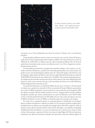 Océuquenosenvolve
140
essa poeira cai na Terra produzindo uma chuva de meteoros. Portanto, este é um fenômeno
periódico.
Corpos grandes produzem meteoros muito mais intensos, com enormes rastros de fumaça e
ruído sonoro intenso, denominados bolas de fogos ou bólidos. Um destes fenômenos ocorreu às
10h30 do dia 12/02/1947, na Sibéria, perto da cadeia montanhosa Sikhote-Alin. No local da
queda foram encontradas várias crateras, com diâmetros entre 1 m e 30 m, e fragmentos constitu-
ídos basicamente de ferro.
Os meteoroides que sobrevivem à passagem pela atmosfera, atingem o solo e passam a ser cha-
mados meteoritos. Geralmente, a queda de um meteoroide grande produz uma cratera imensa, mas
podem ocorrer casos de desintegração explosiva antes de o meteoroide atingir o solo. Este foi o caso
de Tunguska, região inóspita da Sibéria, onde toda uma região florestal foi devastada na manhã de
30/06/1908. Este fenômeno foi mais violento que o de Sikhote-Alin. A poeira produzida pela que-
da se dispersou pela atmosfera onde permaneceu por várias semanas.A luz solar refletida pela poeira
clareava as noites, numa extensão vasta que ia das montanhas do Cáucaso até as ilhas Britânicas.
Nenhum fragmento foi encontrado no solo.
A extinção dos dinossauros, ocorrida há 65 milhões de anos, entre o Cretáceo e o Terciário, pode
ter relação com a queda de um asteroide de 10 km na península de Yucatán (México), que produziu
uma cratera de 180 km de diâmetro.A maior extinção em massa conhecida, que fez desaparecer 96%
das espécies marinhas, 50% das famílias existentes em terra e desaparecimento total das trilobites
(artrópodes marinhos que viveram exclusivamente nos mares do Paleozoico, entre 542-251 Ma),
ocorreu no final do período Permiano, há 250 milhões de anos. Uma cratera de impacto com cerca
de 480 km de diâmetro na Terra de Wilkes, na Antártida, pode estar associada a essa extinção.
De acordo com a composição química, os meteoritos podem ser classificados em três grupos
básicos: metálicos, ferropétreos e rochosos (ver tabela 12). Os meteoritos metálicos, também deno-
minados ferrosos ou sideritos, são constituídos de uma liga de ferro (90 a 95%) e níquel (5 a 10%).A
aparência externa destes meteoritos lembra restos de ferro siderúrgico, com superfície arredondada
(moldada pela fusão atmosférica), e às vezes com depressões que se parecem com marcas de dedo
em barro. Internamente, a aparência é de ferro com traços de níquel (figura 26). Eles são fortemente
atraídos por imã. Após um tratamento adequado, eles apresentam estruturas retilíneas (figuras de
25- Chuva de meteoros Leônidas, vista em 2001
(Tago, Shusaku. http://tagoshu.cool.ne.jp/as-
tro_photos/phenomena/leonids2001-e.html).
 