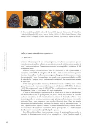 Océuquenosenvolve
142
5.9 Estrutura e formação do sistema solar
5.9.1 A Estrutura
O Sistema Solar é composto de uma estrela, oito planetas, cinco planetas-anões (número que deve
crescer), centenas de satélites, milhares de asteroides e centenas de milhões de cometas, além de
rocha e poeira interplanetária. Toda essa matéria mantém-se unida pela força gravitacional do Sol,
o componente maior.
Podemos dizer que a massa do Sistema Solar está concentrada no Sol. Ele retém 99,8% da
massa total, sendo 70,9% de hidrogênio, 27% de hélio e 2,1% de outros elementos químicos.
Ou seja, o Sistema Solar é predominantemente gasoso. Essa proporção de massa entre estrela e
sistema planetário é regra. Um megaplaneta tem cerca de treze vezes a massa de Júpiter, ou 1,2%
da massa do Sol. Para gerar energia por fusão nuclear uma estrela deve ter no mínimo cerca 8%
da massa solar.
O Sol não é apenas o objeto mais maciço do Sistema Solar, ele é também o maior e o mais
quente. Considerando a fotosfera como o limite aparente do Sol, ele tem 1.400.000 km de diâmetro
e 5.600 K de temperatura. A massa do Sol (2×1033
kg) é grande, assim como seu volume, por isso a
densidade solar é baixa, 1,4 g/cm3
, apenas 40% maior que a da água.
A região do plano da eclíptica contida no raio de até cerca de 4 UA do centro do Sol é dominada
por objetos rochosos. Nela há quatro planetas, um planeta anão (Ceres) e milhares de asteroides.
O planeta mais próximo do Sol, Mercúrio, é também o menor do Sistema Solar. Vênus e Terra
são muito parecidas em tamanho, massa e composição química, mas bem diferentes em condições
ambientais. Vênus é muito mais quente e sua atmosfera é bem mais densa. Marte tem tamanho
intermediário entre Mercúrio e Terra (ou Vênus). Sua distância média do Sol é uma vez e meia a da
Terra, a gravidade em sua superfície é um terço da terrestre, ele é bem mais frio e a pressão atmosfé-
rica na superfície é 90 vezes menor que a terrestre. Destes quatro planetas, só a Terra tem água em
abundância e nos três estados físicos (sólido, líquido e gasoso).
Entre Marte e Júpiter, há um cinturão de corpos rochosos de tamanhos e formas variadas, os
asteroides. As densidades variam entre 2,3 g/cm3
(tipo argila) até 7,7 g/cm3
(liga ferro-níquel). A
26- Meteoritos: [1] Pirapora (MG) – siderito; [2] Itutinga (MG) – figuras de Widmanstatten; [3] Imilac (Chile)
– siderólito; [4] Paranaiba (MS) – pétreo / condrito. Créditos: [1], [2] e [4] – Maria Elizabeth Zucolotto – Museu
Nacional – UFRJ; [3] Fotografia de Geoffrey Notkin, Aerolite Meteorites, www.aerolite.org. Imagens fora de escala.
1 2 3 4
 