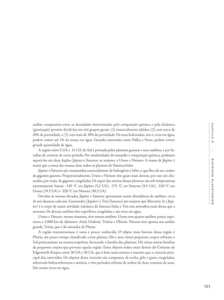 143
Capítulo5/SISTEMASPLANETÁRIOS
análise comparativa entre as densidades determinadas pela composição química e pela dinâmica
(gravitação) permite dividi-los em três grupos gerais: (1) essencialmente sólidos, (2) com cerca de
20% de porosidade, e (3) com mais de 30% de porosidade. Os mais hidratados, isto é, ricos em água,
podem conter até 1% da massa em água. Grandes asteroides como Pallas e Vesta, podem conter
grande quantidade de água.
A região entre 5 UA e 31 UA do Sol é povoada pelos planetas gasosos e seus satélites, e por fa-
mílias de cometas de curto período. Por similaridades de tamanho e composição química, podemos
separá-los em duas duplas: Júpiter e Saturno, os maiores, e Urano e Netuno. A massa de Júpiter é
maior que a soma das massas dose todos os planetas do Sistema Solar.
Júpiter e Saturno são constituídos essencialmente de hidrogênio e hélio, o que lhes dá um caráter
de gigantes gasosos. Proporcionalmente, Urano e Netuno têm gases mais densos, por isso são cha-
mados, por vezes, de gigantes congelados. Os topos das nuvens desses planetas são sob temperaturas
extremamente baixas: -145 o
C em Júpiter (5,2 UA), -175 o
C em Saturno (9,5 UA), -210 o
C em
Urano (19,3 UA) e -220 o
C em Netuno (30,2 UA).
Devidos às massas elevadas, Júpiter e Saturno apresentam maior abundância de satélites; cerca
de seis dezenas cada um. Ganimedes (Júpiter) e Titã (Saturno) são maiores que Mercúrio. Io (Júpi-
ter) é o corpo de maior atividade vulcânica do Sistema Solar e Titã tem atmosfera mais densa que a
terrestre. Os demais satélites têm superfícies congeladas e são ricos em água.
Urano e Netuno, menos massivos, têm menos satélites. Urano tem quatro satélites pouco supe-
riores a 1.000 km de diâmetro: Ariel, Umbriel, Titânia e Oberão. Netuno tem apenas um satélite
grande, Tritão, que é do tamanho de Plutão.
A região transnetuniana é vasta e pouco conhecida. O objeto mais famoso dessa região é
Plutão, até pouco tempo classificado como planeta. Ele e seus vários pequenos corpos orbitam o
Sol praticamente na mesma trajetória, formando a família dos plutinos. Há várias outras famílias
de pequenos corpos que povoam aquela região. Estes objetos todos estão dentro do Cinturão de
Edgeworth-Kuiper, entre 30 UA e 50 UA, que é bem mais extenso e massivo que o cinturão prin-
cipal dos asteroides. Os objetos desse cinturão são compostos de rocha, gelo e gases congelados,
sobretudo hidrocarbonetos e amônia, e têm períodos orbitais da ordem de duas centenas de anos.
São muito ricos em água.
 